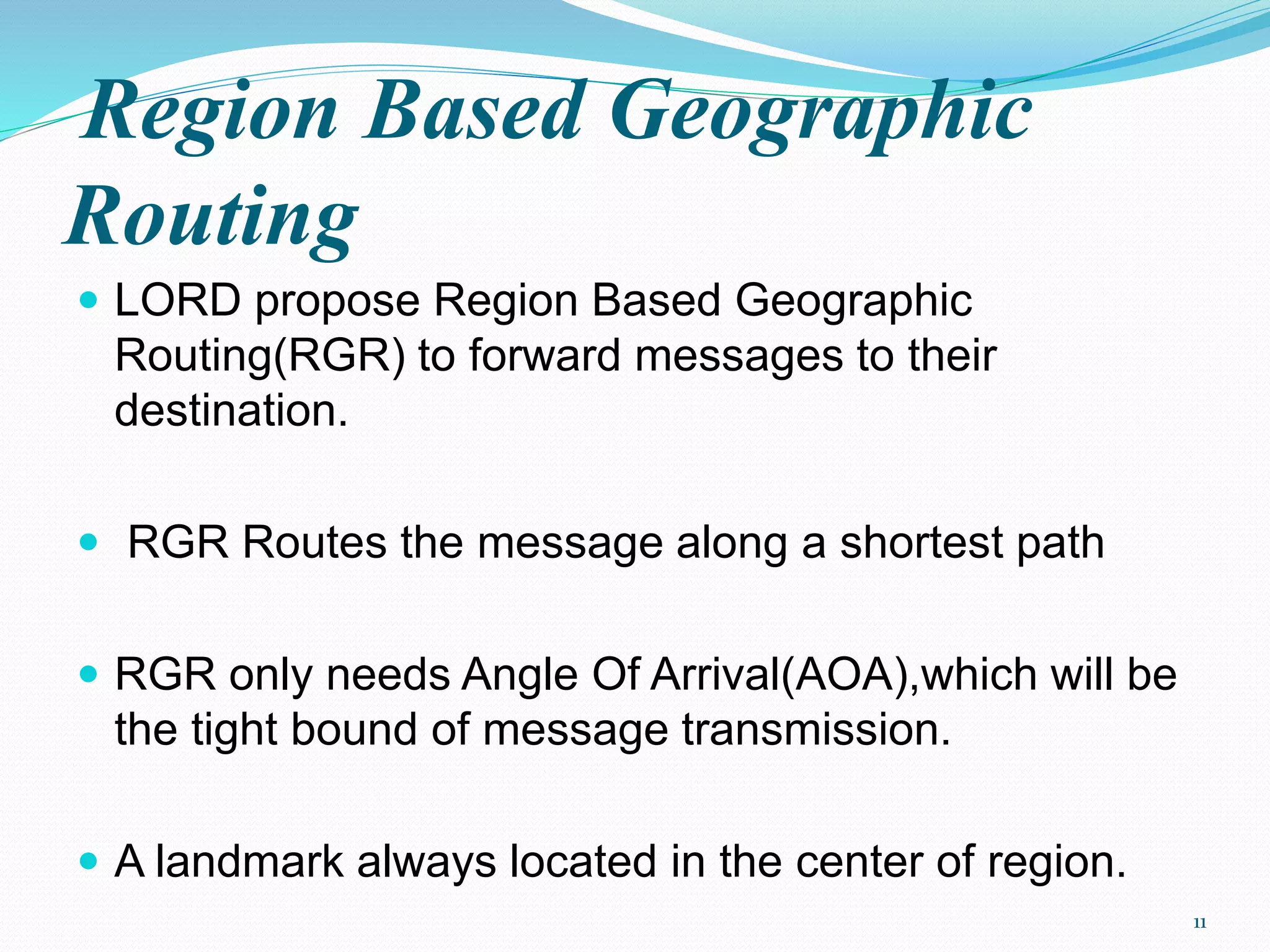 Region Based Geographic
Routing
 LORD propose Region Based Geographic
Routing(RGR) to forward messages to their
destination.
 RGR Routes the message along a shortest path
 RGR only needs Angle Of Arrival(AOA),which will be
the tight bound of message transmission.
 A landmark always located in the center of region.
11
 
