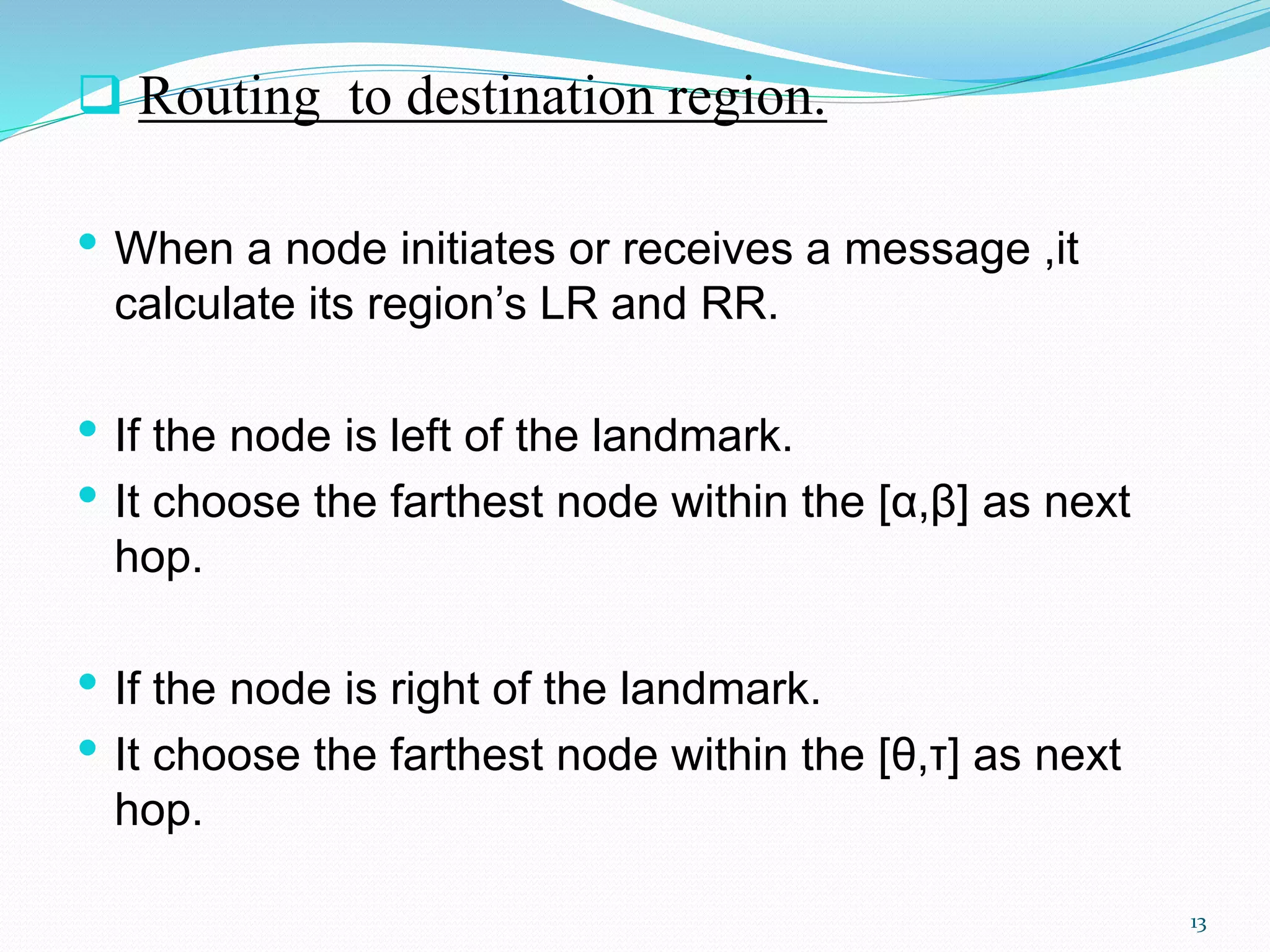  Routing to destination region.
• When a node initiates or receives a message ,it
calculate its region’s LR and RR.
• If the node is left of the landmark.
• It choose the farthest node within the [α,β] as next
hop.
• If the node is right of the landmark.
• It choose the farthest node within the [θ,τ] as next
hop.
13
 
