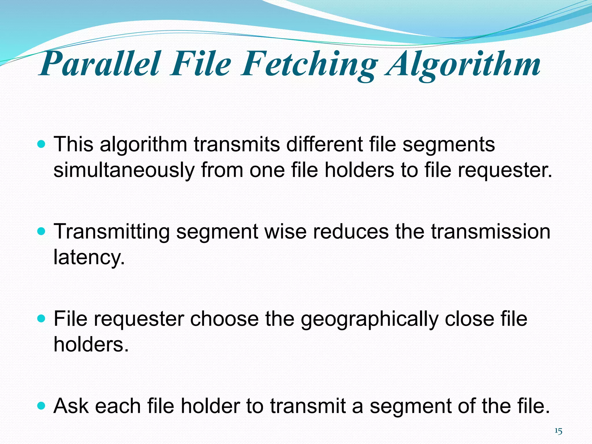 Parallel File Fetching Algorithm
 This algorithm transmits different file segments
simultaneously from one file holders to file requester.
 Transmitting segment wise reduces the transmission
latency.
 File requester choose the geographically close file
holders.
 Ask each file holder to transmit a segment of the file.
15
 