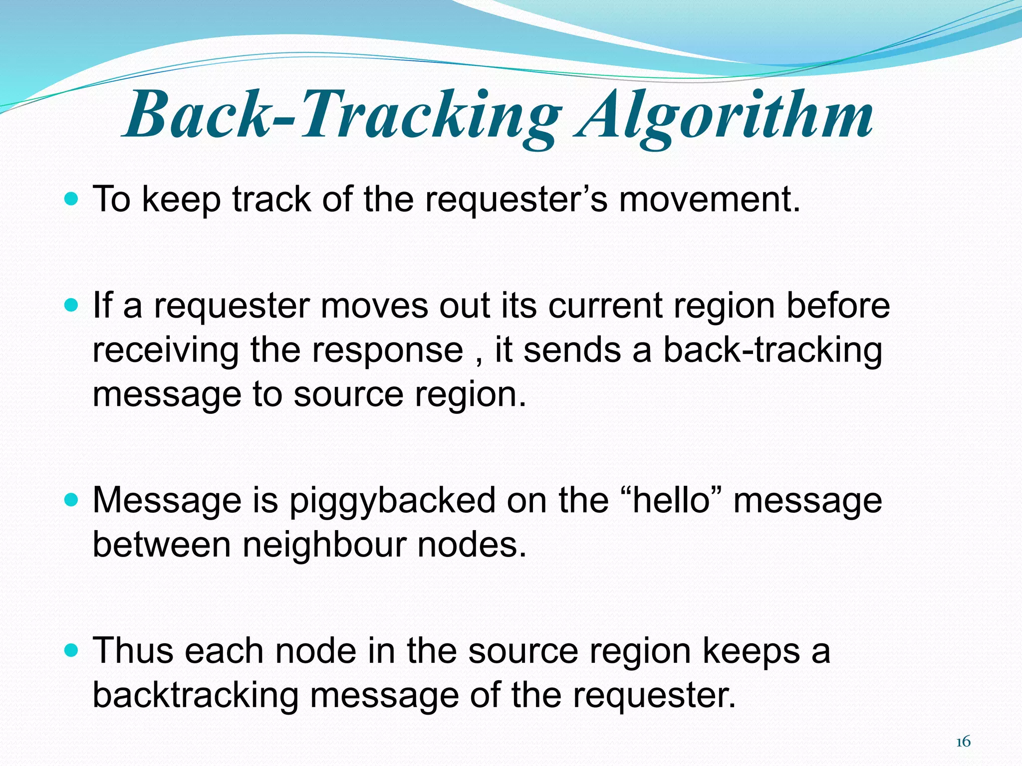 Back-Tracking Algorithm
 To keep track of the requester’s movement.
 If a requester moves out its current region before
receiving the response , it sends a back-tracking
message to source region.
 Message is piggybacked on the “hello” message
between neighbour nodes.
 Thus each node in the source region keeps a
backtracking message of the requester.
16
 