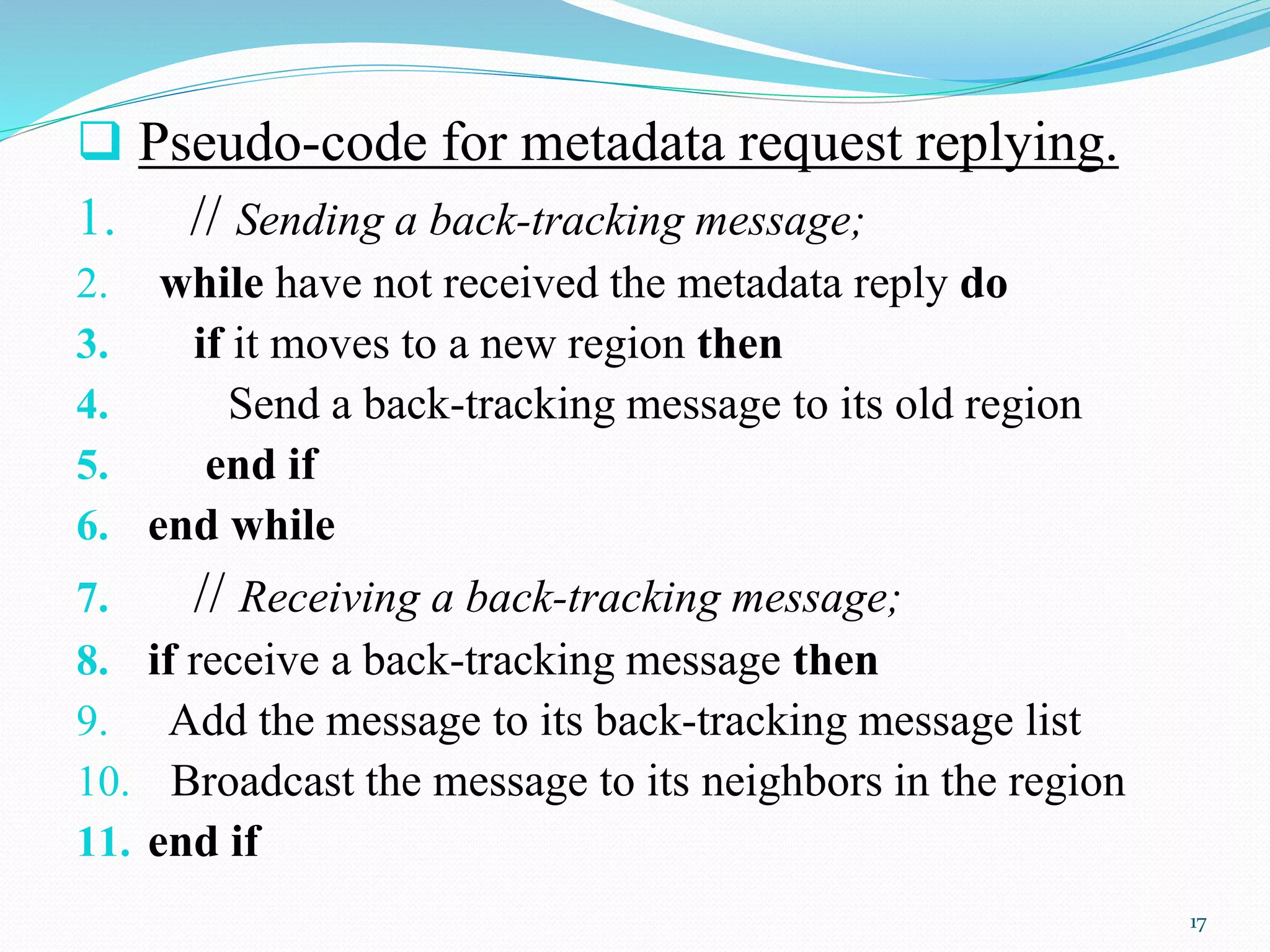  Pseudo-code for metadata request replying.
1. // Sending a back-tracking message;
2. while have not received the metadata reply do
3. if it moves to a new region then
4. Send a back-tracking message to its old region
5. end if
6. end while
7. // Receiving a back-tracking message;
8. if receive a back-tracking message then
9. Add the message to its back-tracking message list
10. Broadcast the message to its neighbors in the region
11. end if
17
 