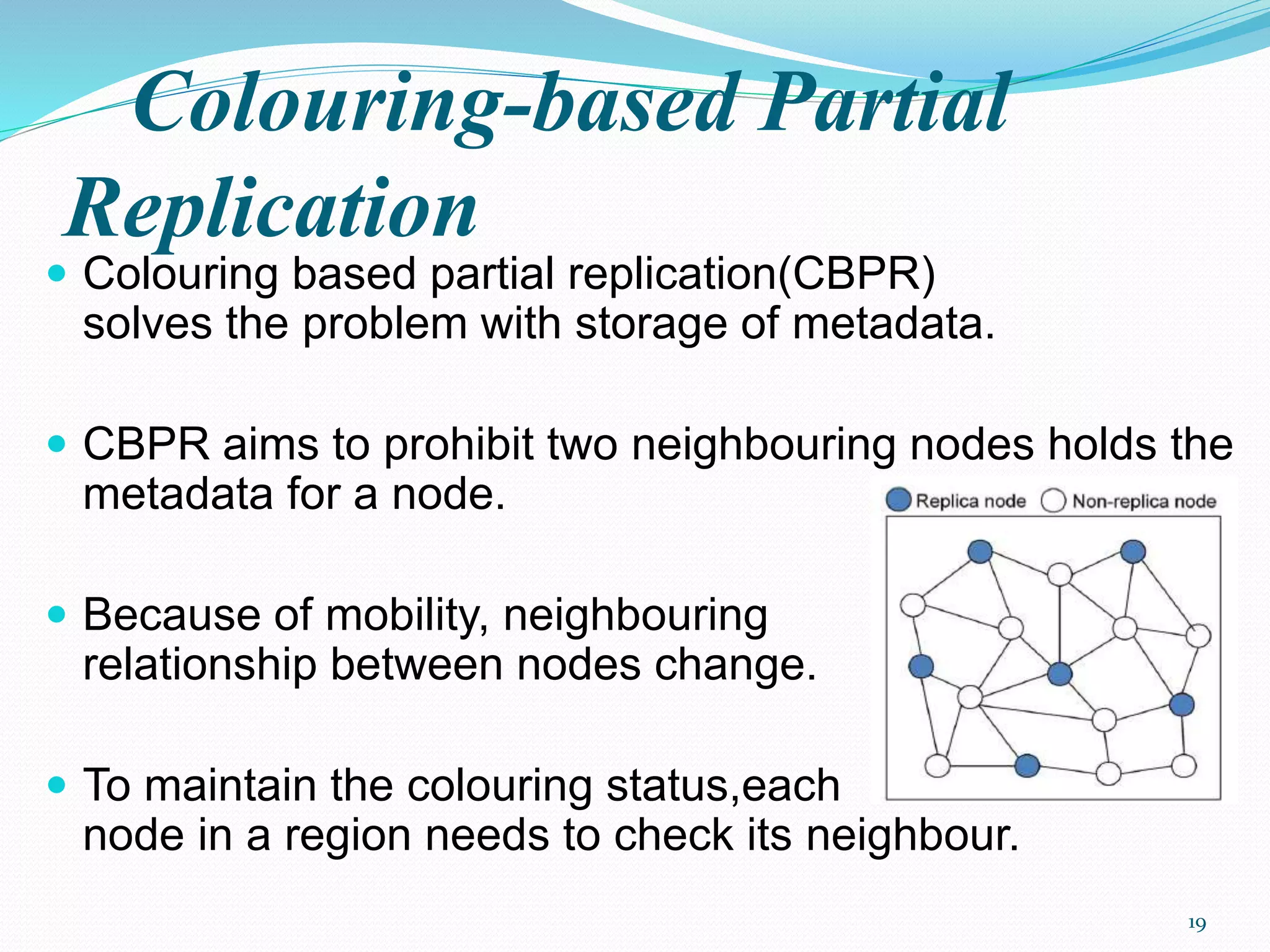 Colouring-based Partial
Replication
 Colouring based partial replication(CBPR)
solves the problem with storage of metadata.
 CBPR aims to prohibit two neighbouring nodes holds the
metadata for a node.
 Because of mobility, neighbouring
relationship between nodes change.
 To maintain the colouring status,each
node in a region needs to check its neighbour.
19
 