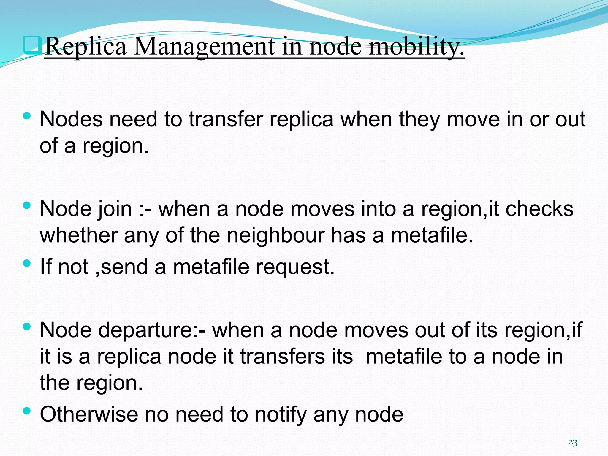Replica Management in node mobility.
• Nodes need to transfer replica when they move in or out
of a region.
• Node join :- when a node moves into a region,it checks
whether any of the neighbour has a metafile.
• If not ,send a metafile request.
• Node departure:- when a node moves out of its region,if
it is a replica node it transfers its metafile to a node in
the region.
• Otherwise no need to notify any node
23
 