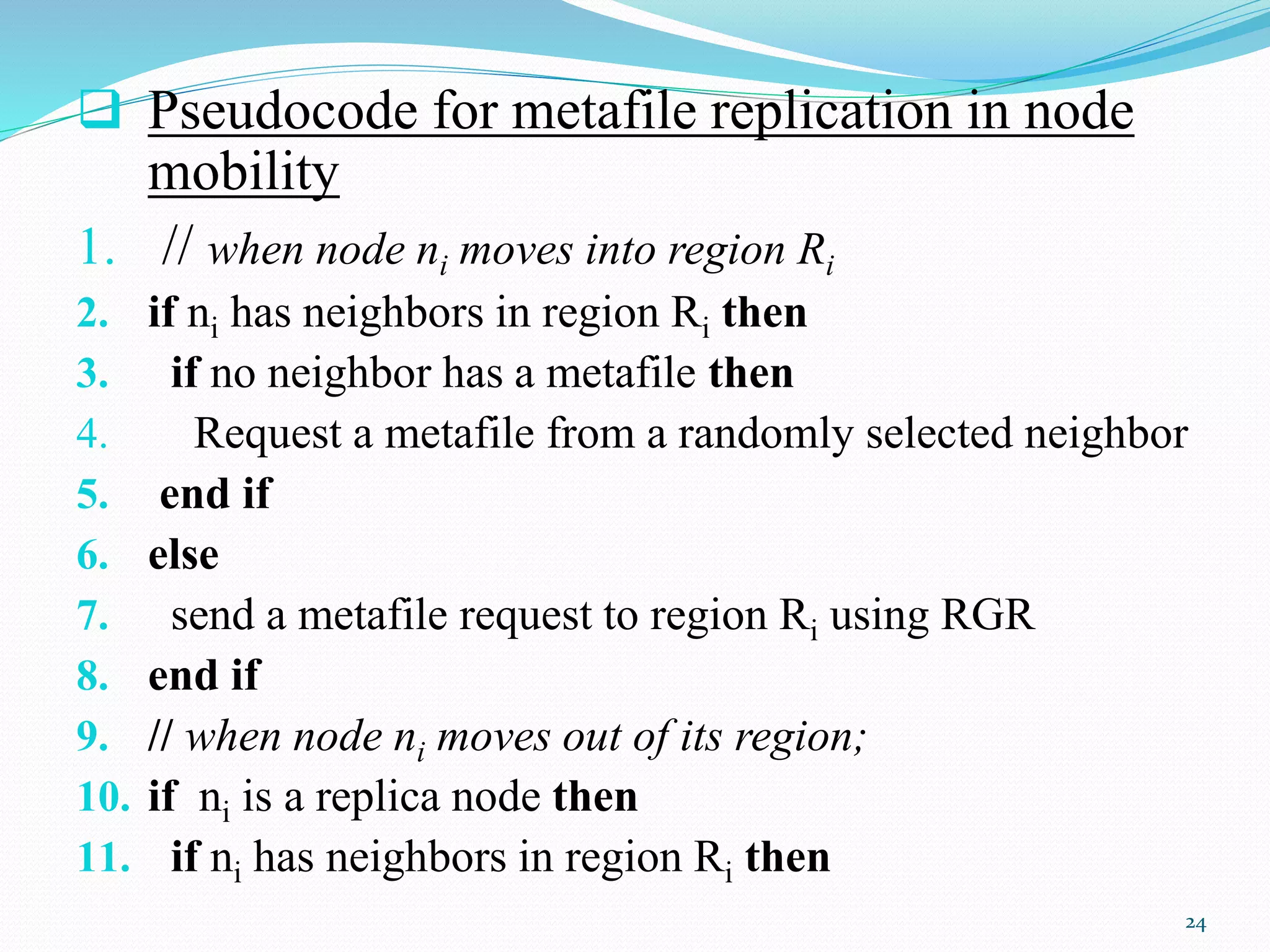  Pseudocode for metafile replication in node
mobility
1. // when node ni moves into region Ri
2. if ni has neighbors in region Ri then
3. if no neighbor has a metafile then
4. Request a metafile from a randomly selected neighbor
5. end if
6. else
7. send a metafile request to region Ri using RGR
8. end if
9. // when node ni moves out of its region;
10. if ni is a replica node then
11. if ni has neighbors in region Ri then
24
 