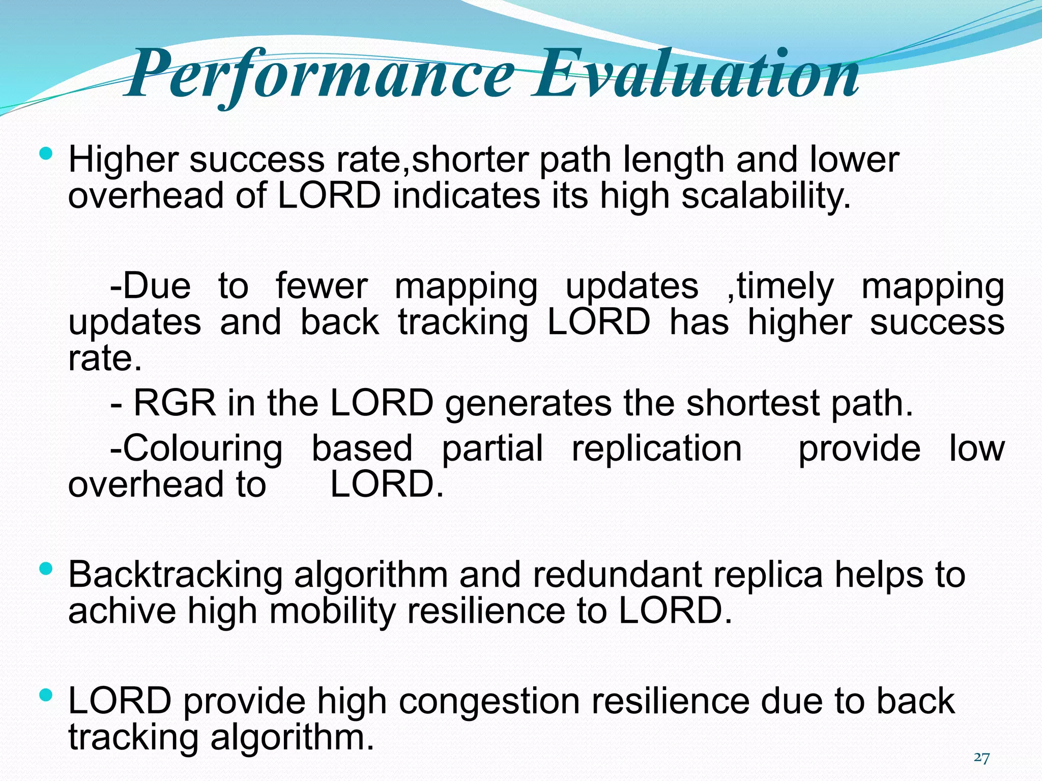 Performance Evaluation
• Higher success rate,shorter path length and lower
overhead of LORD indicates its high scalability.
-Due to fewer mapping updates ,timely mapping
updates and back tracking LORD has higher success
rate.
- RGR in the LORD generates the shortest path.
-Colouring based partial replication provide low
overhead to LORD.
• Backtracking algorithm and redundant replica helps to
achive high mobility resilience to LORD.
• LORD provide high congestion resilience due to back
tracking algorithm. 27
 