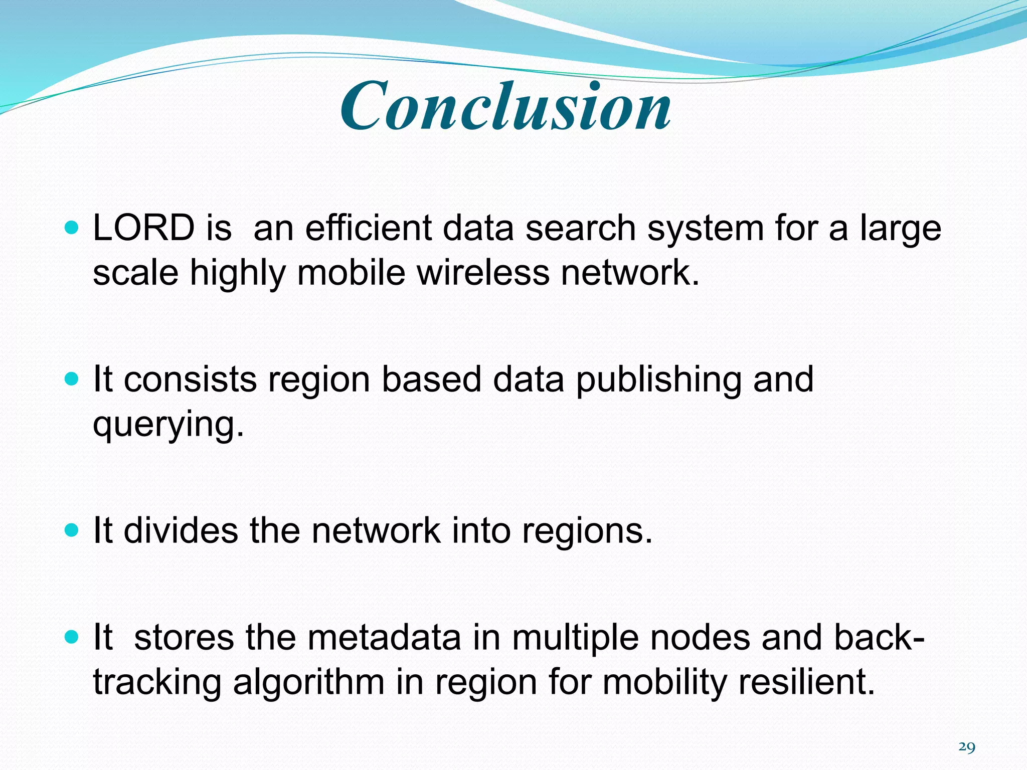 Conclusion
 LORD is an efficient data search system for a large
scale highly mobile wireless network.
 It consists region based data publishing and
querying.
 It divides the network into regions.
 It stores the metadata in multiple nodes and back-
tracking algorithm in region for mobility resilient.
29
 