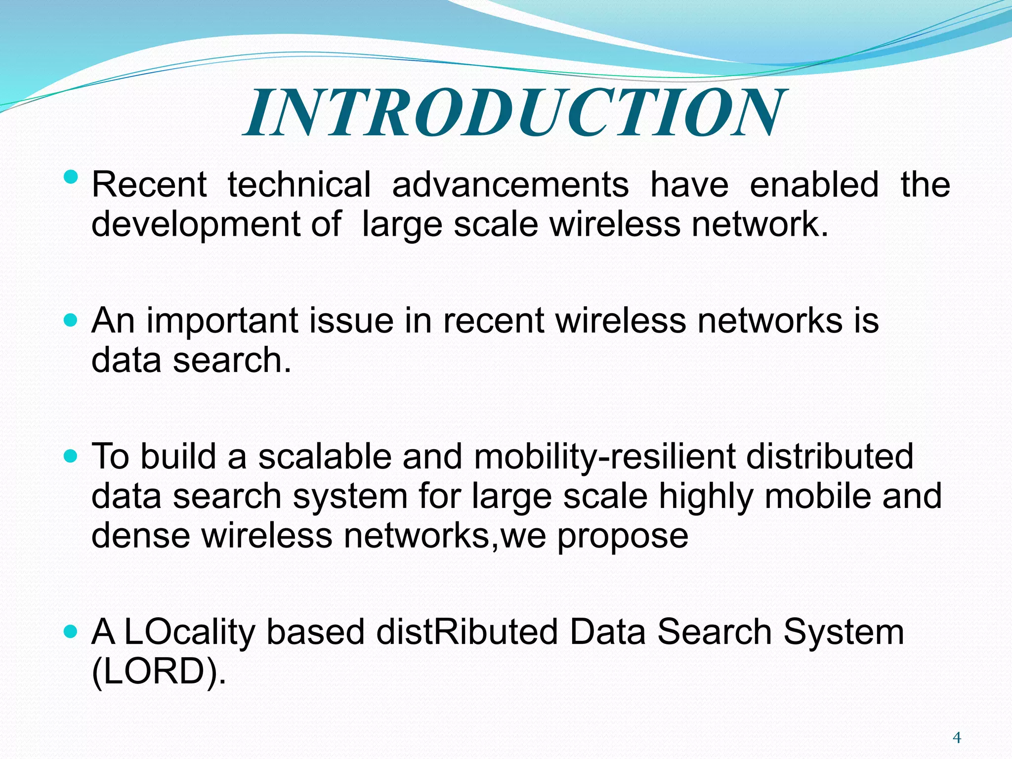 INTRODUCTION
• Recent technical advancements have enabled the
development of large scale wireless network.
 An important issue in recent wireless networks is
data search.
 To build a scalable and mobility-resilient distributed
data search system for large scale highly mobile and
dense wireless networks,we propose
 A LOcality based distRibuted Data Search System
(LORD).
4
 
