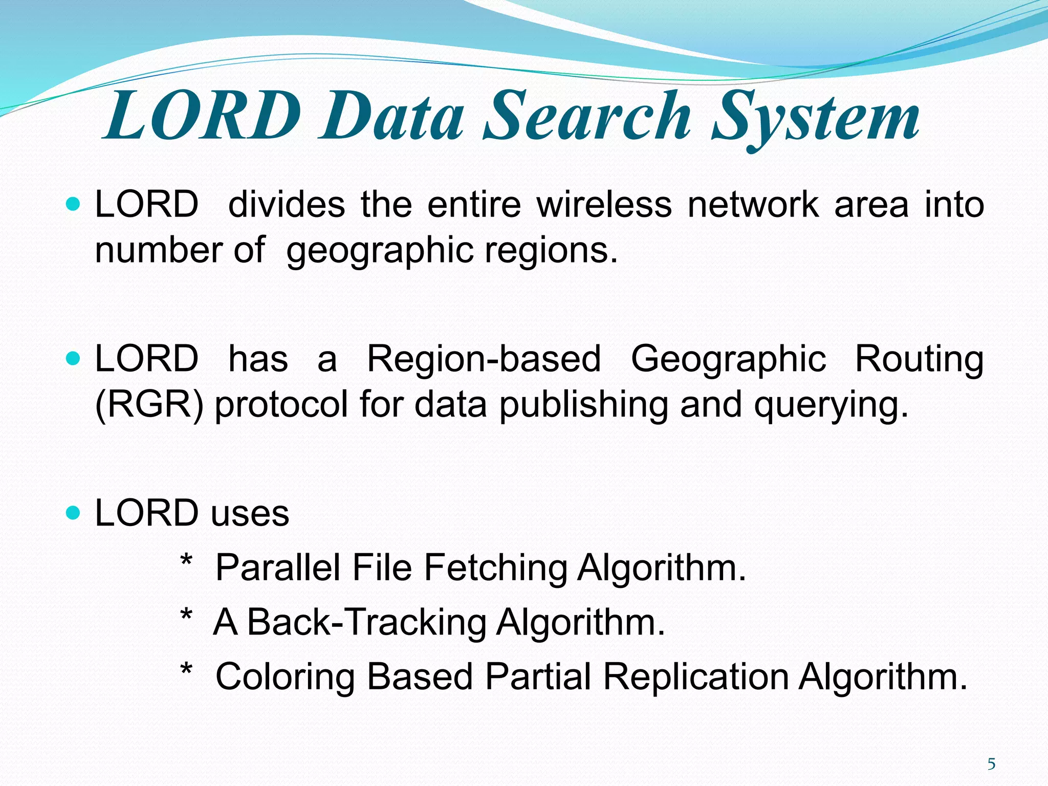 LORD Data Search System
 LORD divides the entire wireless network area into
number of geographic regions.
 LORD has a Region-based Geographic Routing
(RGR) protocol for data publishing and querying.
 LORD uses
* Parallel File Fetching Algorithm.
* A Back-Tracking Algorithm.
* Coloring Based Partial Replication Algorithm.
5
 