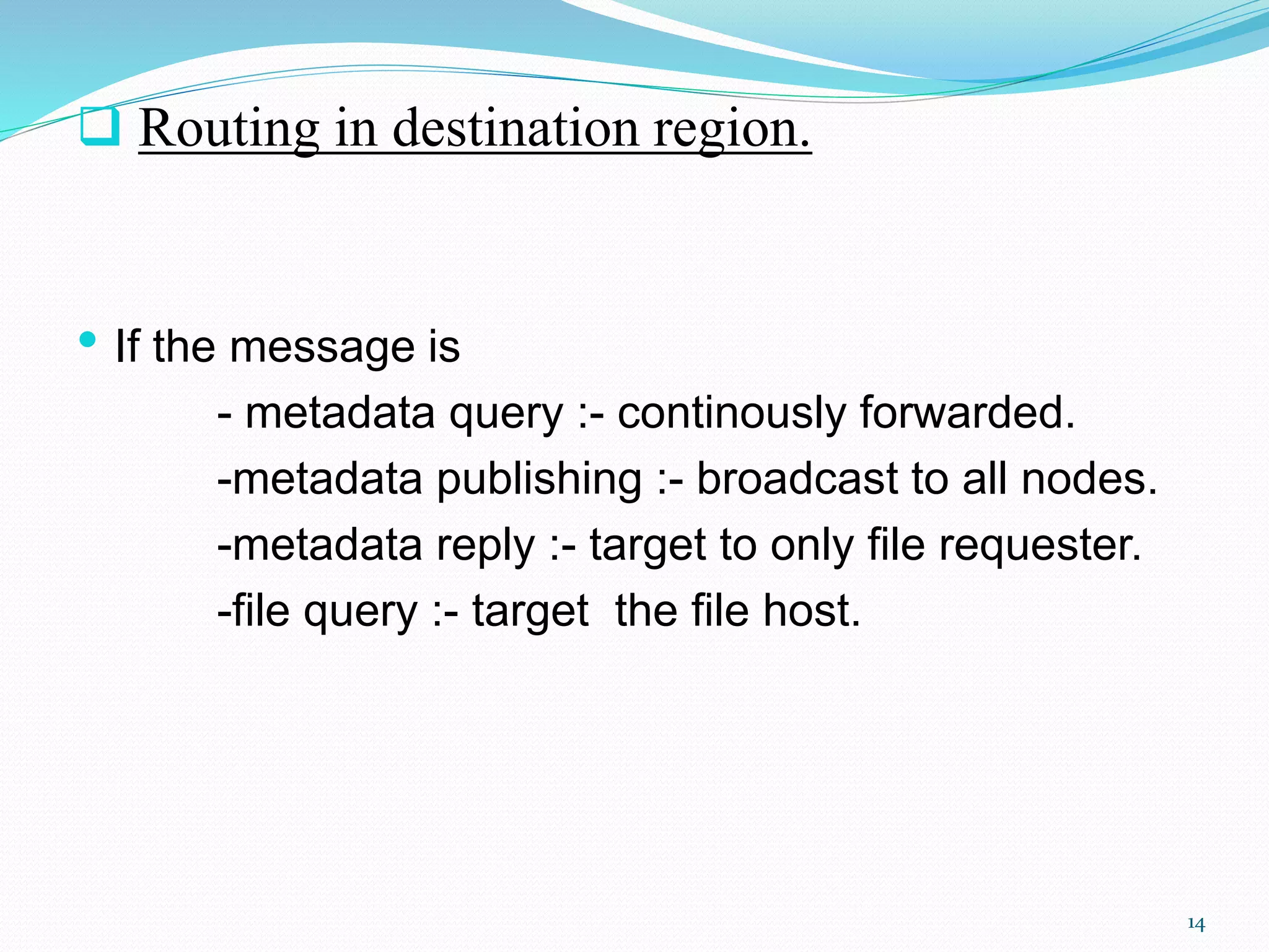  Routing in destination region.
• If the message is
- metadata query :- continously forwarded.
-metadata publishing :- broadcast to all nodes.
-metadata reply :- target to only file requester.
-file query :- target the file host.
14
 