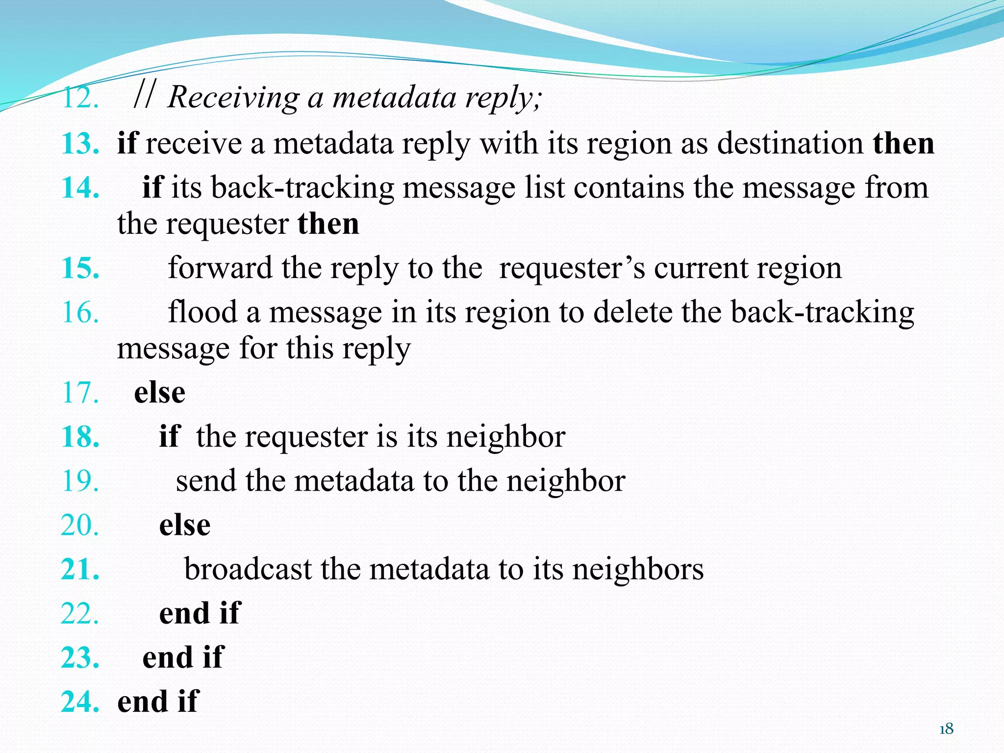 12. // Receiving a metadata reply;
13. if receive a metadata reply with its region as destination then
14. if its back-tracking message list contains the message from
the requester then
15. forward the reply to the requester’s current region
16. flood a message in its region to delete the back-tracking
message for this reply
17. else
18. if the requester is its neighbor
19. send the metadata to the neighbor
20. else
21. broadcast the metadata to its neighbors
22. end if
23. end if
24. end if
18
 