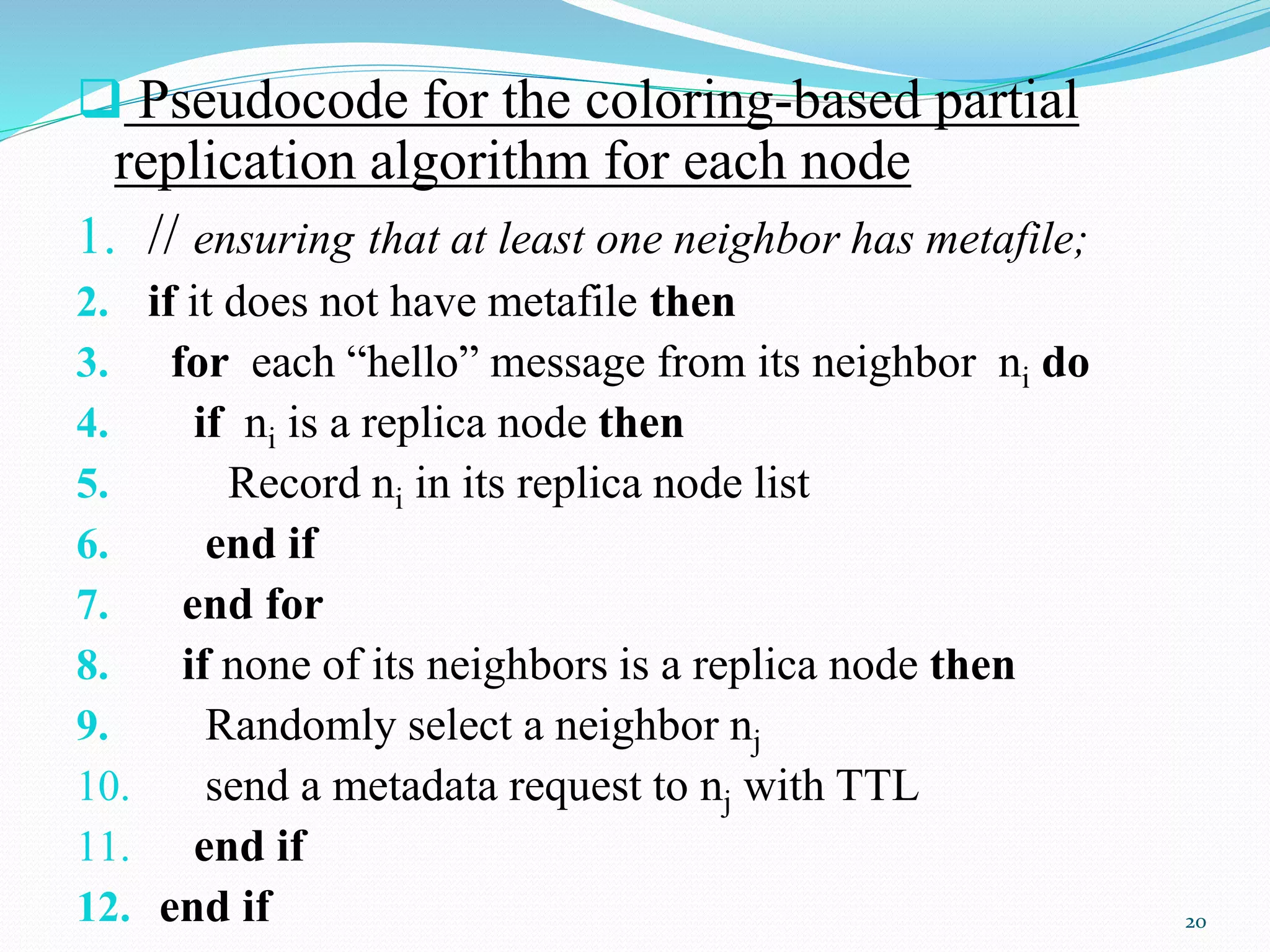  Pseudocode for the coloring-based partial
replication algorithm for each node
1. // ensuring that at least one neighbor has metafile;
2. if it does not have metafile then
3. for each “hello” message from its neighbor ni do
4. if ni is a replica node then
5. Record ni in its replica node list
6. end if
7. end for
8. if none of its neighbors is a replica node then
9. Randomly select a neighbor nj
10. send a metadata request to nj with TTL
11. end if
12. end if 20
 