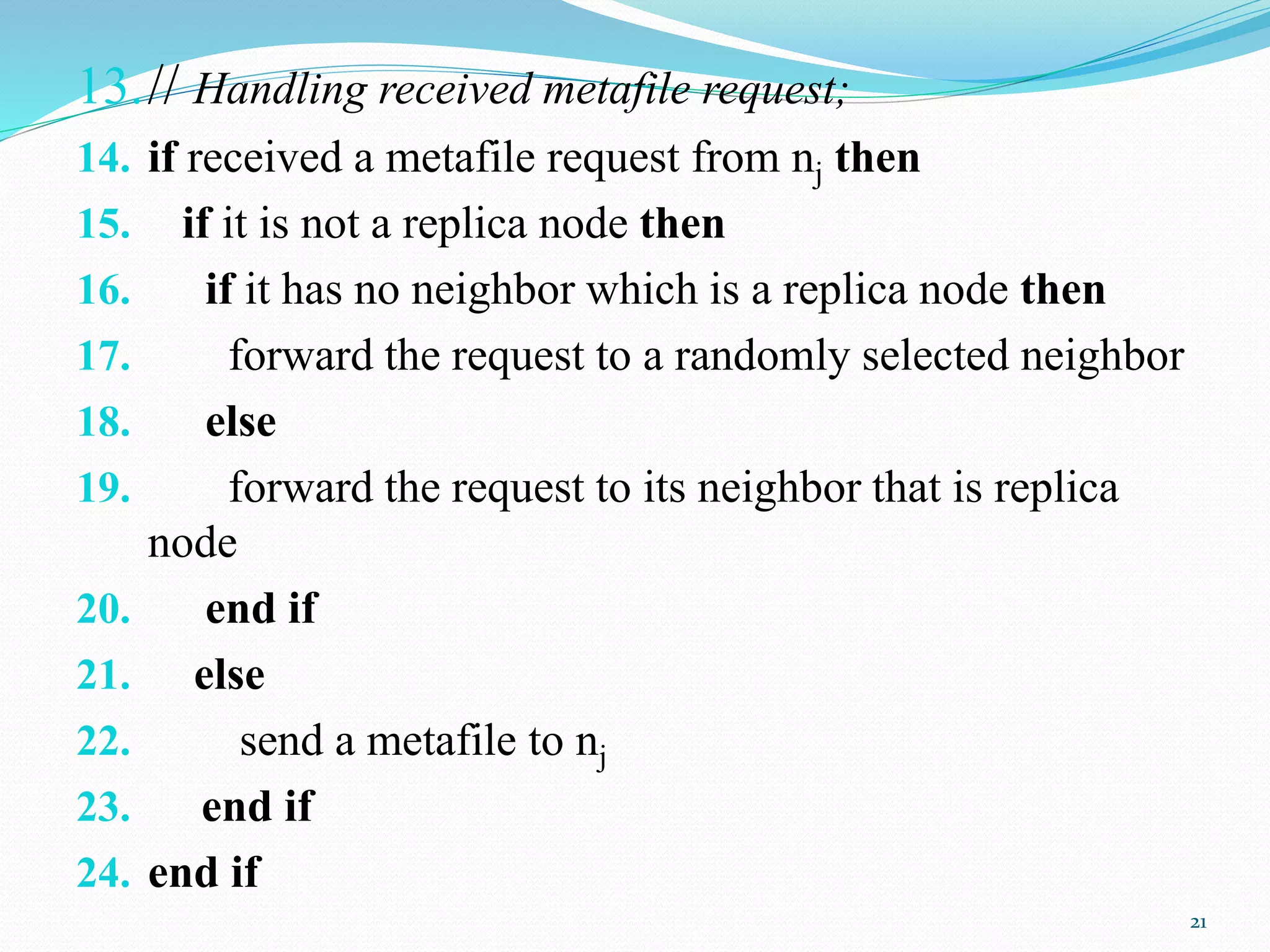 13.// Handling received metafile request;
14. if received a metafile request from nj then
15. if it is not a replica node then
16. if it has no neighbor which is a replica node then
17. forward the request to a randomly selected neighbor
18. else
19. forward the request to its neighbor that is replica
node
20. end if
21. else
22. send a metafile to nj
23. end if
24. end if
21
 