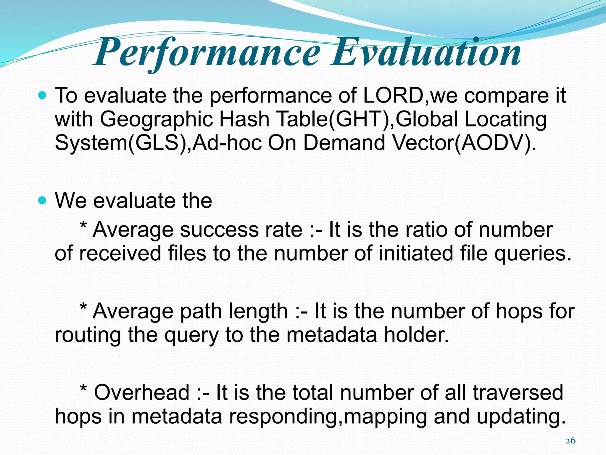 Performance Evaluation
 To evaluate the performance of LORD,we compare it
with Geographic Hash Table(GHT),Global Locating
System(GLS),Ad-hoc On Demand Vector(AODV).
 We evaluate the
* Average success rate :- It is the ratio of number
of received files to the number of initiated file queries.
* Average path length :- It is the number of hops for
routing the query to the metadata holder.
* Overhead :- It is the total number of all traversed
hops in metadata responding,mapping and updating.
26
 