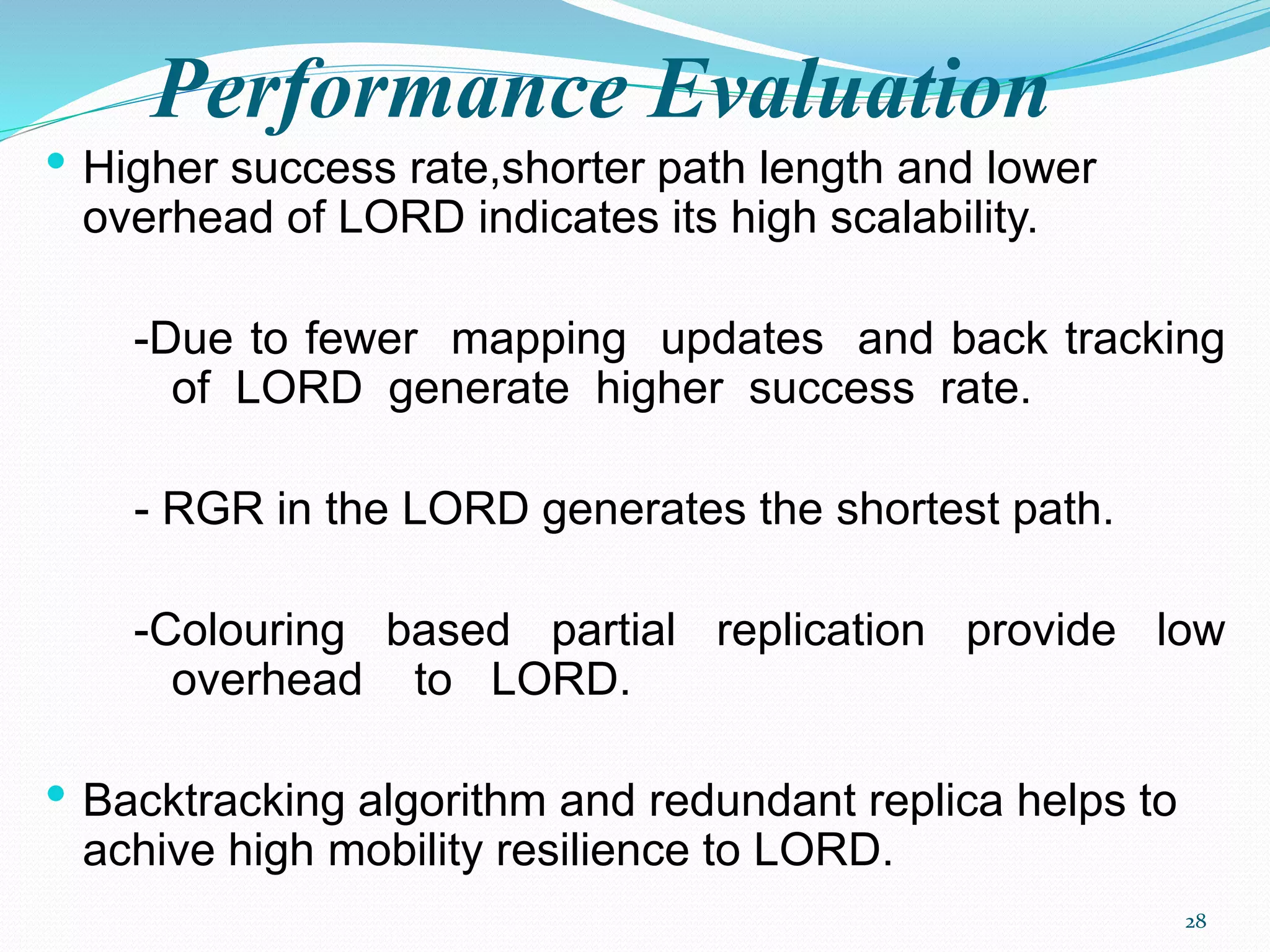 Performance Evaluation
• Higher success rate,shorter path length and lower
overhead of LORD indicates its high scalability.
-Due to fewer mapping updates and back tracking
of LORD generate higher success rate.
- RGR in the LORD generates the shortest path.
-Colouring based partial replication provide low
overhead to LORD.
• Backtracking algorithm and redundant replica helps to
achive high mobility resilience to LORD.
28
 
