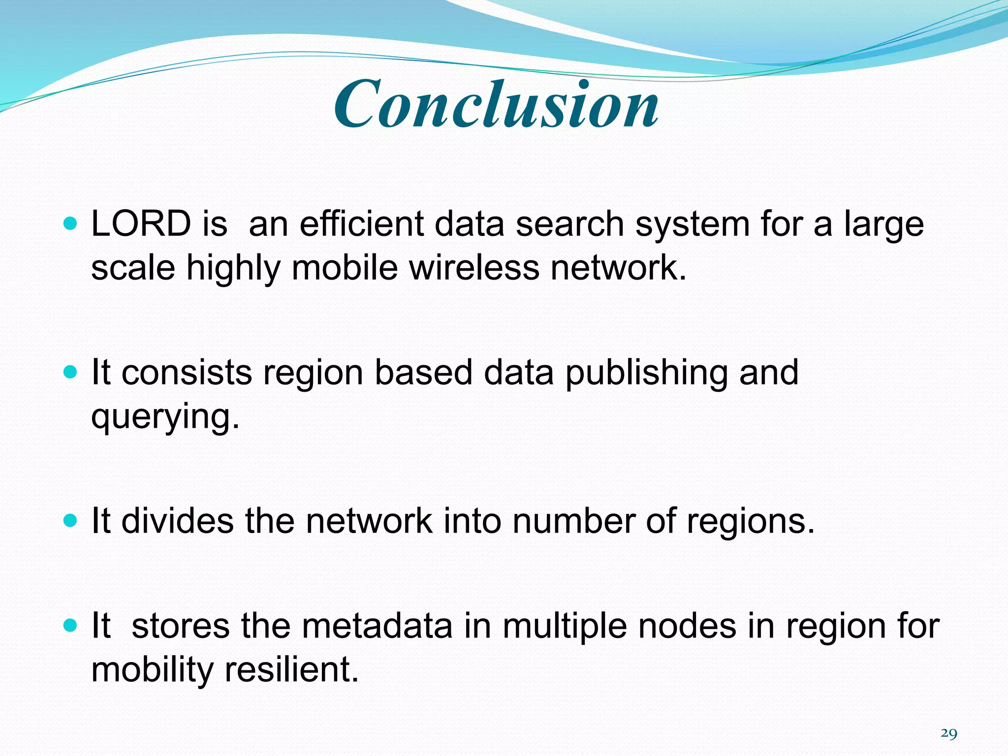 Conclusion
 LORD is an efficient data search system for a large
scale highly mobile wireless network.
 It consists region based data publishing and
querying.
 It divides the network into number of regions.
 It stores the metadata in multiple nodes in region for
mobility resilient.
29
 
