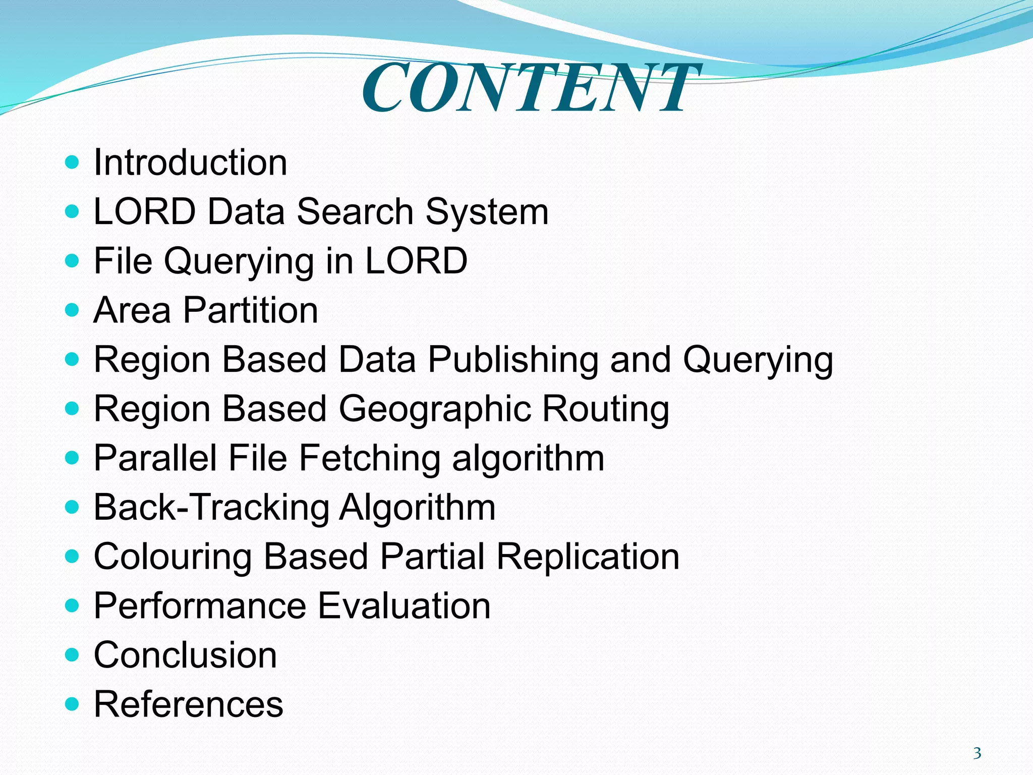 CONTENT
 Introduction
 LORD Data Search System
 File Querying in LORD
 Area Partition
 Region Based Data Publishing and Querying
 Region Based Geographic Routing
 Parallel File Fetching algorithm
 Back-Tracking Algorithm
 Colouring Based Partial Replication
 Performance Evaluation
 Conclusion
 References
3
 