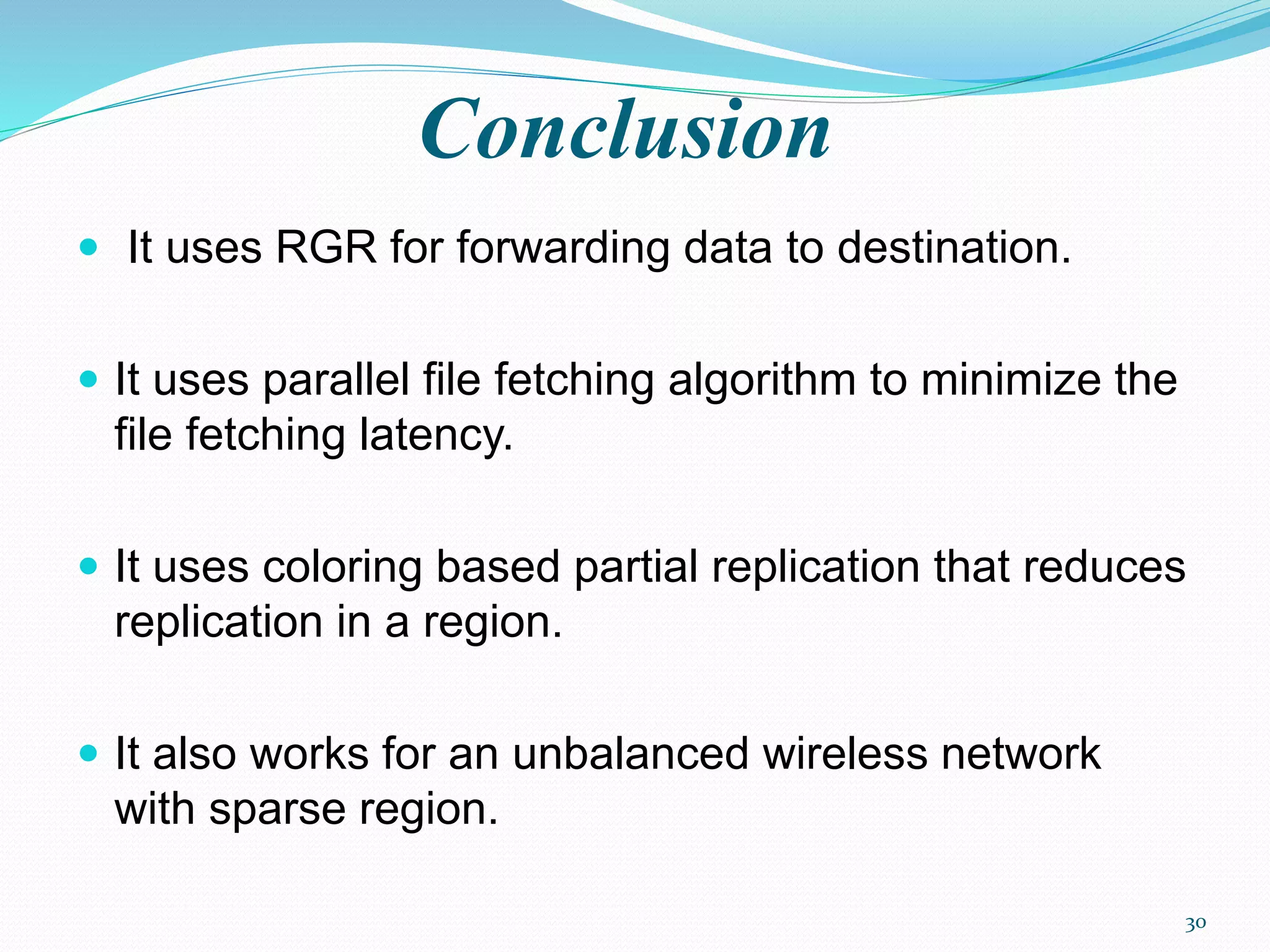 Conclusion
 It uses RGR for forwarding data to destination.
 It uses parallel file fetching algorithm to minimize the
file fetching latency.
 It uses coloring based partial replication that reduces
replication in a region.
 It also works for an unbalanced wireless network
with sparse region.
30
 
