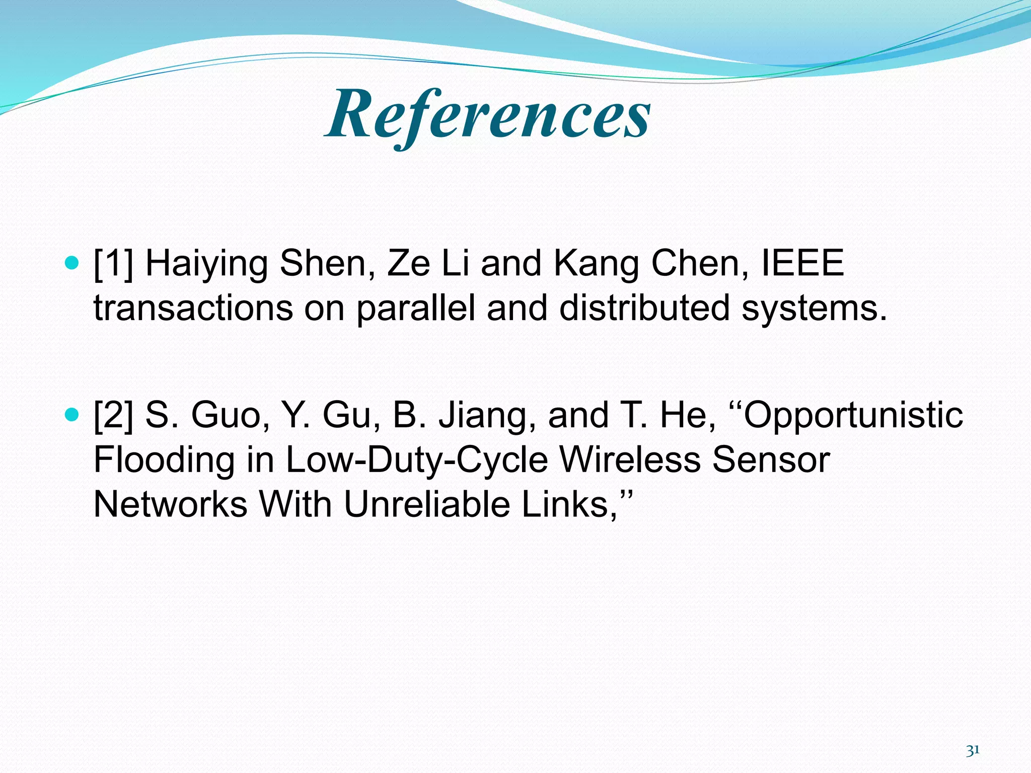 References
 [1] Haiying Shen, Ze Li and Kang Chen, IEEE
transactions on parallel and distributed systems.
 [2] S. Guo, Y. Gu, B. Jiang, and T. He, ‘‘Opportunistic
Flooding in Low-Duty-Cycle Wireless Sensor
Networks With Unreliable Links,’’
31
 