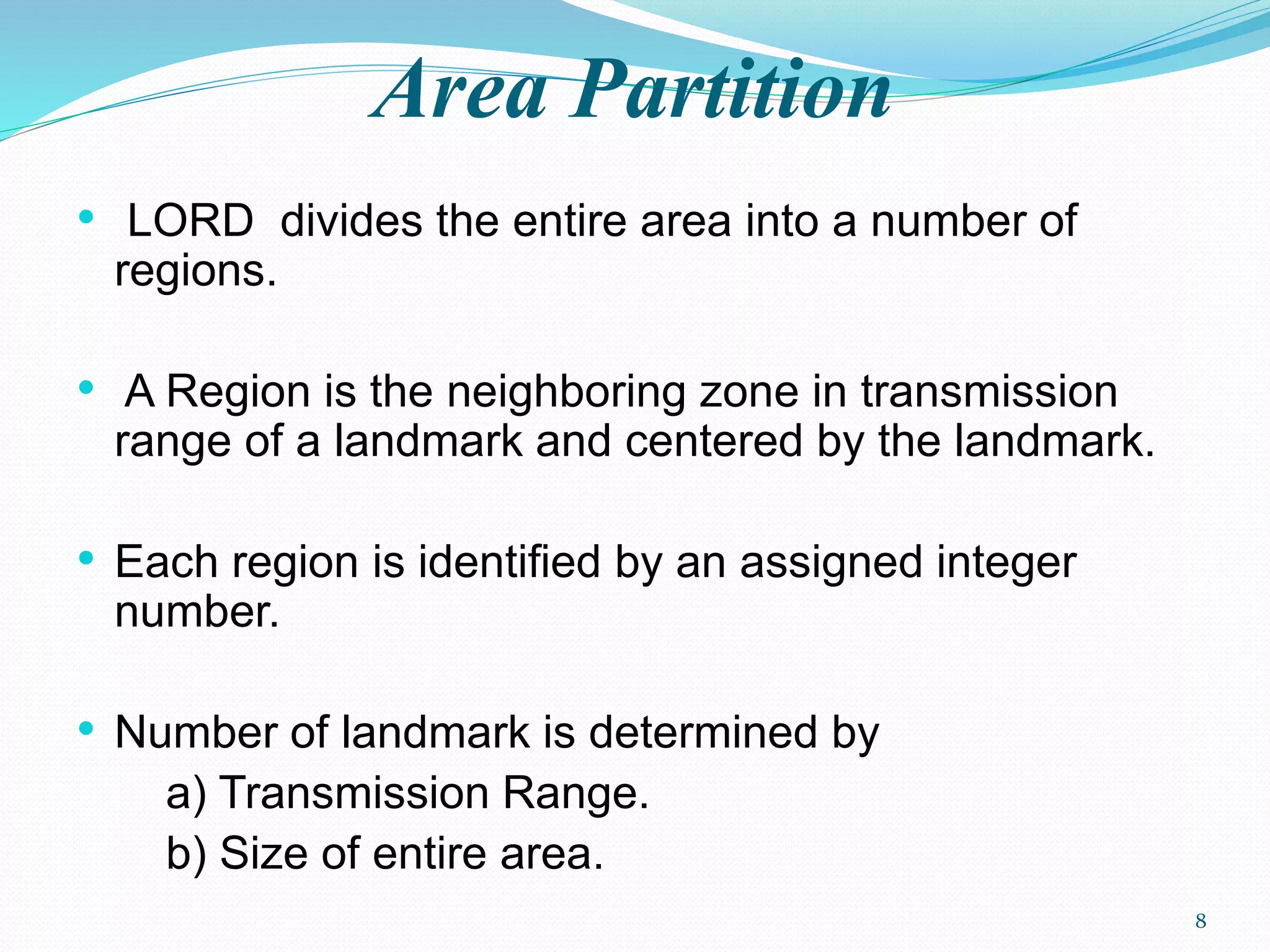 Area Partition
• LORD divides the entire area into a number of
regions.
• A Region is the neighboring zone in transmission
range of a landmark and centered by the landmark.
• Each region is identified by an assigned integer
number.
• Number of landmark is determined by
a) Transmission Range.
b) Size of entire area.
8
 