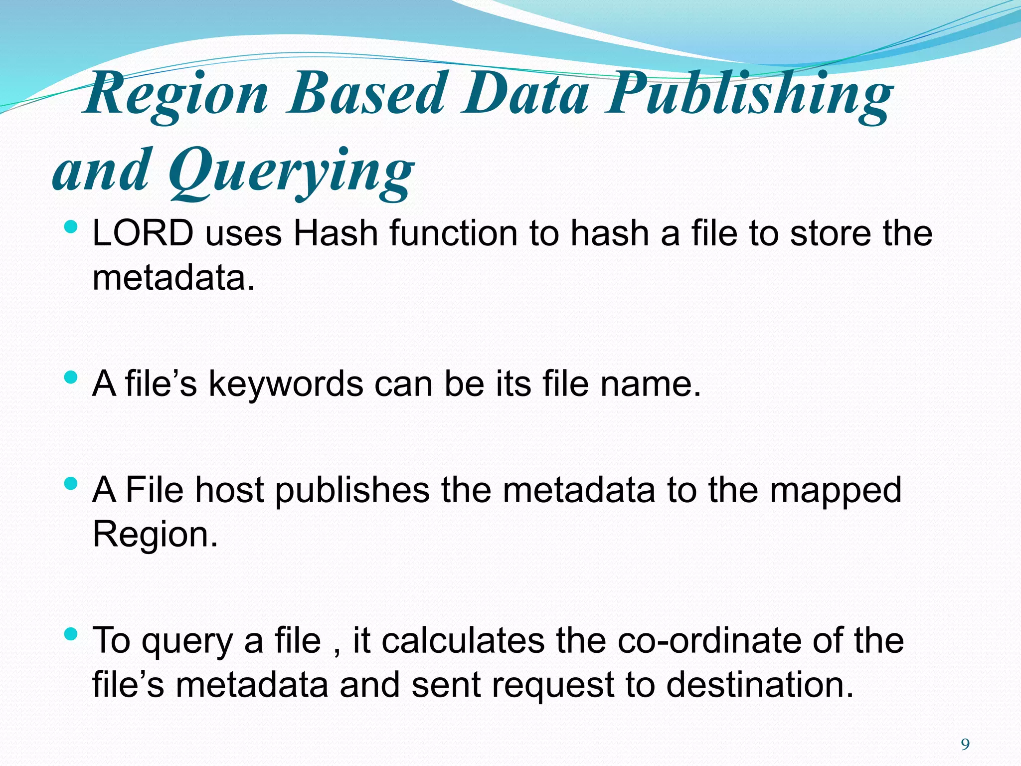 Region Based Data Publishing
and Querying
• LORD uses Hash function to hash a file to store the
metadata.
• A file’s keywords can be its file name.
• A File host publishes the metadata to the mapped
Region.
• To query a file , it calculates the co-ordinate of the
file’s metadata and sent request to destination.
9
 