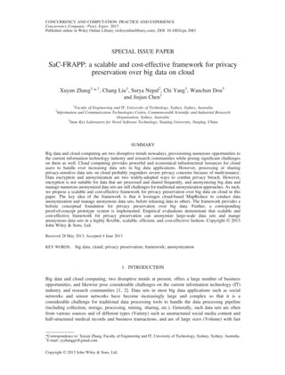 SPECIAL ISSUE PAPER
SaC-FRAPP: a scalable and cost-effective framework for privacy
preservation over big data on cloud
Xuyun Zhang1,
*,†
, Chang Liu1
, Surya Nepal2
, Chi Yang1
, Wanchun Dou3
and Jinjun Chen1
1
Faculty of Engineering and IT, University of Technology, Sydney, Sydney, Australia
2
Information and Communication Technologies Centre, Commonwealth Scientiﬁc and Industrial Research
Organisation, Sydney, Australia
3
State Key Laboratory for Novel Software Technology, Nanjing University, Nanjing, China
SUMMARY
Big data and cloud computing are two disruptive trends nowadays, provisioning numerous opportunities to
the current information technology industry and research communities while posing signiﬁcant challenges
on them as well. Cloud computing provides powerful and economical infrastructural resources for cloud
users to handle ever increasing data sets in big data applications. However, processing or sharing
privacy-sensitive data sets on cloud probably engenders severe privacy concerns because of multi-tenancy.
Data encryption and anonymization are two widely-adopted ways to combat privacy breach. However,
encryption is not suitable for data that are processed and shared frequently, and anonymizing big data and
manage numerous anonymized data sets are still challenges for traditional anonymization approaches. As such,
we propose a scalable and cost-effective framework for privacy preservation over big data on cloud in this
paper. The key idea of the framework is that it leverages cloud-based MapReduce to conduct data
anonymization and manage anonymous data sets, before releasing data to others. The framework provides a
holistic conceptual foundation for privacy preservation over big data. Further, a corresponding
proof-of-concept prototype system is implemented. Empirical evaluations demonstrate that scalable and
cost-effective framework for privacy preservation can anonymize large-scale data sets and mange
anonymous data sets in a highly ﬂexible, scalable, efﬁcient, and cost-effective fashion. Copyright © 2013
John Wiley & Sons, Ltd.
Received 28 May 2013; Accepted 4 June 2013
KEY WORDS: big data; cloud; privacy preservation; framework; anonymization
1. INTRODUCTION
Big data and cloud computing, two disruptive trends at present, offers a large number of business
opportunities, and likewise pose considerable challenges on the current information technology (IT)
industry and research communities [1, 2]. Data sets in most big data applications such as social
networks and sensor networks have become increasingly large and complex so that it is a
considerable challenge for traditional data processing tools to handle the data processing pipeline
(including collection, storage, processing, mining, sharing, etc.). Generally, such data sets are often
from various sources and of different types (Variety) such as unstructured social media content and
half-structured medical records and business transactions, and are of large sizes (Volume) with fast
*Correspondence to: Xuyun Zhang, Faculty of Engineering and IT, University of Technology, Sydney, Sydney, Australia.
†
E-mail: xyzhanggz@gmail.com
Copyright © 2013 John Wiley & Sons, Ltd.
CONCURRENCY AND COMPUTATION: PRACTICE AND EXPERIENCE
Concurrency Computat.: Pract. Exper. 2013
Published online in Wiley Online Library (wileyonlinelibrary.com). DOI: 10.1002/cpe.3083
 
