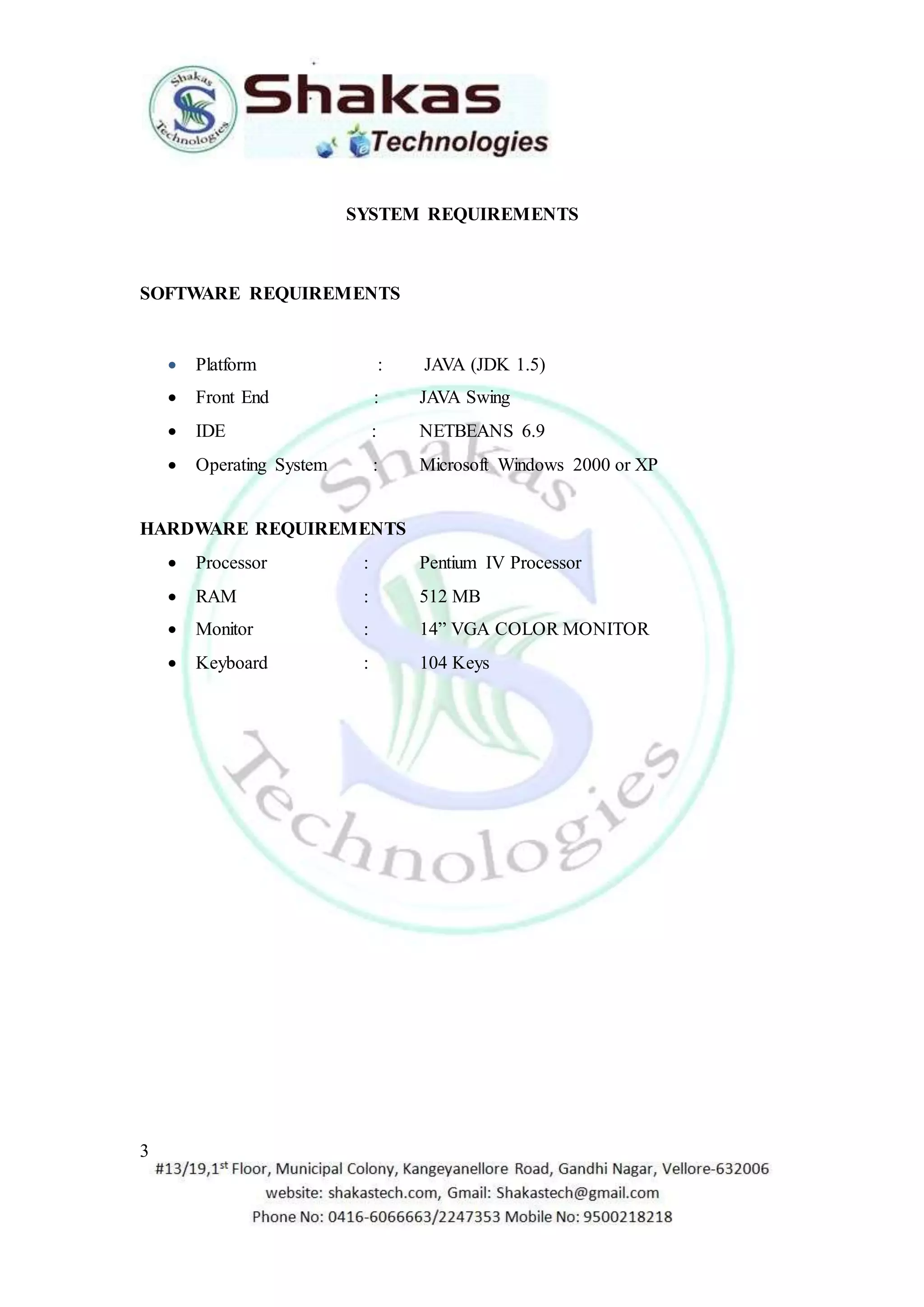 3 
SYSTEM REQUIREMENTS 
SOFTWARE REQUIREMENTS 
 Platform : JAVA (JDK 1.5) 
 Front End : JAVA Swing 
 IDE : NETBEANS 6.9 
 Operating System : Microsoft Windows 2000 or XP 
HARDWARE REQUIREMENTS 
 Processor : Pentium IV Processor 
 RAM : 512 MB 
 Monitor : 14” VGA COLOR MONITOR 
 Keyboard : 104 Keys 

