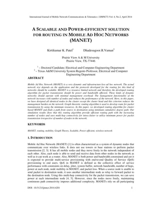 International Journal of Mobile Network Communications & Telematics ( IJMNCT) Vol. 4, No.2, April 2014
DOI : 10.5121/ijmnct.2014.4201 1
A SCALABLE AND POWER-EFFICIENT SOLUTION
FOR ROUTING IN MOBILE AD HOC NETWORKS
(MANET)
Kirtikumar K. Patel1
Dhadesugoor.R.Vaman2
Prairie View A & M University
Prairie View, TX-77446
1
– Doctoral Candidate; Electrical and Computer Engineering Department
2
– Texas A&M University System Regents Professor, Electrical and Computer
Engineering Department
ABSTRACT
Mobile Ad Hoc Network (MANET) is a very dynamic and infrastructure-less ad hoc network. The actual
network size depends on the application and the protocols developed for the routing for this kind of
networks should be scalable. MANET is a resource limited network and therefore the developed routing
algorithm for packet transmission should be power and bandwidth efficient. These kinds of dynamic
networks should operate with minimal management overhead. The management functionality of the
network increases with number of nodes and reduces the performance of the network. Here, in this paper,
we have designed all identical nodes in the cluster except the cluster head and this criterion reduces the
management burden on the network. Graph theoretic routing algorithm is used to develop route for packet
transmission by using the minimum resources. In this paper, we developed routing algorithm for cluster
based MANET and finds a path from source to destination using minimum cumulative degree path. Our
simulation results show that this routing algorithm provide efficient routing path with the increasing
number of nodes and uses multi-hop connectivity for intra-cluster to utilize minimum power for packet
transmission irrespective of number of nodes in the network.
KEYWORDS
MANET, routing, mobility, Graph Theory, Scalable, Power efficient, wireless network
1. INTRODUCTION
Mobile Ad Hoc Network (MANET) [1] is often characterized as a system of dynamic nodes that
communicate over wireless links. It does not use towers or base stations to perform packet
transmission [2, 3]. It has all mobile nodes and they move freely in the network independent of
each other. Also, each node is able to send and receive data from other nodes in the network as
well as it can work as a router. Also, MANET is both power and bandwidth constrained and yet it
is expected to provide multi-service provisioning with end-to-end Quality of Service (QoS)
provisioning to end users. QoS in MANET is defined as the collective effect of service
performance with constraints on delay, jitter, system buffer, network bandwidth, number of hops,
power at each node, node mobility in MANET, and packet loss. When a source node is unable to
send packet to destination node, it uses another intermediate node as relay to forward packet to
the destination node. Using this multi-hop connectivity for the packet transmission, we can save
power at each intermediate node [4, 5]. However, since the nodes move freely, maintaining
continuous path connectivity imposes additional complexity. MANETs rely on all participating
 