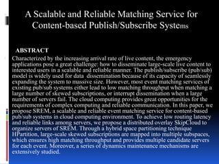  A Scalable and Reliable Matching Service for 
Content-based Publish/Subscribe Systems 
. ABSTRACT 
 Characterized by the increasing arrival rate of live content, the emergency 
applications pose a great challenge: how to disseminate large-scale live content to 
interested users in a scalable and reliable manner. The publish/subscribe (pub/sub) 
model is widely used for data dissemination because of its capacity of seamlessly 
expanding the system to massive size. However, most event matching services of 
existing pub/sub systems either lead to low matching throughput when matching a 
large number of skewed subscriptions, or interrupt dissemination when a large 
number of servers fail. The cloud computing provides great opportunities for the 
requirements of complex computing and reliable communication. In this paper, we 
propose SREM, a scalable and reliable event matching service for content-based 
pub/sub systems in cloud computing environment. To achieve low routing latency 
and reliable links among servers, we propose a distributed overlay SkipCloud to 
organize servers of SREM. Through a hybrid space partitioning technique 
HPartition, large-scale skewed subscriptions are mapped into multiple subspaces, 
which ensures high matching throughput and provides multiple candidate servers 
for each event. Moreover, a series of dynamics maintenance mechanisms are 
extensively studied. 
 
 