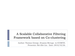 A Scalable Collaborative Filtering
Framework based on Co-clustering
Author: Thomas George, Srujana Merugu in ICDM’05.
Presenter: Rei-Zhe Liu. Date: 2010/10/26.
 