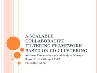 A SCALABLE
    COLLABORATIVE
    FILTERING FRAMEWORK
    BASED ON CO-CLUSTERING
1   Authors/ Thomas George and Srujana Merugu
    Source/ ICDM’05, pp. 628-628
    Presenter/ Allen
 