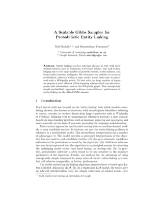 A Scalable Gibbs Sampler for
Probabilistic Entity Linking
Neil Houlsby1
, and Massimiliano Ciaramita2
1
University of Cambridge nmth2@cam.ac.uk
2
Google Research, Z¨urich massi@google.com
Abstract. Entity linking involves labeling phrases in text with their
referent entities, such as Wikipedia or Freebase entries. This task is chal-
lenging due to the large number of possible entities, in the millions, and
heavy-tailed mention ambiguity. We formulate the problem in terms of
probabilistic inference within a topic model, where each topic is associ-
ated with a Wikipedia article. To deal with the large number of topics
we propose a novel eﬃcient Gibbs sampling scheme which can also incor-
porate side information, such as the Wikipedia graph. This conceptually
simple probabilistic approach achieves state-of-the-art performance in
entity-linking on the Aida-CoNLL dataset.
1 Introduction
Much recent work has focused on the ‘entity-linking’ task which involves anno-
tating phrases, also known as mentions, with unambiguous identiﬁers, referring
to topics, concepts or entities, drawn from large repositories such as Wikipedia
or Freebase. Mapping text to unambiguous references provides a ﬁrst scalable
handle on long-standing problems such as language polysemy and synonymy, and
more generally on the task of semantic grounding for language understanding.
Most current approaches use heuristic scoring rules or machine-learned mod-
els to rank candidate entities. In contrast, we cast the entity-linking problem as
inference in a probabilistic model. This probabilistic interpretation has a number
of advantages: (i) The model provides a principled interpretation of the objec-
tive function used to rank candidate entities. (ii) One gets automatic conﬁdence
estimates in the predictions returned by the algorithm. (iii) Additional informa-
tion can be incorporated into the algorithm in a principled manner by extending
the underlying model rather than hand tuning the scoring rule. (iv) In prac-
tice, probabilistic inference is often found to be less sensitive to the auxiliary
parameters of the algorithm. Finally, our method has the advantage of being
conceptually simple compared to many state-of-the-art entity-linking systems,
but still achieves comparable, or better, performance.
The model underlying the linking algorithm presented here is based upon La-
tent Dirichlet Allocation (LDA) [1]. In a traditional LDA model, the topics have
no inherent interpretation; they are simply collections of related words. Here
Work carried out during an internship at Google.
 