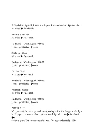 A Scalable Hybrid Research Paper Recommender System for
Microso� Academic
Anshul Kanakia
Microso� Research
Redmond, Washington 98052
[email protected]�.com
Zhihong Shen
Microso� Research
Redmond, Washington 98052
[email protected]�.com
Darrin Eide
Microso� Research
Redmond, Washington 98052
[email protected]�.com
Kuansan Wang
Microso� Research
Redmond, Washington 98052
[email protected]�.com
ABSTRACT
We present the design and methodology for the large scale hy-
brid paper recommender system used by Microso� Academic.
�e
system provides recommendations for approximately 160
 