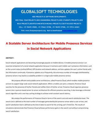 A Scalable Server Architecture for Mobile Presence Services
in Social Network Applications
ABSTRACT:
Social network applications are becoming increasingly popular on mobile devices. A mobile presence service is an
essential component of a social network application because it maintains each mobile user’s presence information, such
as the current status (online/offline), GPS location and network address, and also updates the user’s online friends with
the information continually. If presence updates occur frequently, the enormous number of messages distributed by
presence servers may lead to a scalability problem in a large-scale mobile presence service.
We propose efficient and scalable server architecture, called Presence Cloud, which enables mobile presence
services to support large-scale social network applications. When a mobile user joins a network, Presence Cloud
searches for the presence of his/her friends and notifies them of his/her arrival. Presence Cloud organizes presence
servers into a quorum-based server-to-server architecture for efficient presence searching. It also leverages a directed
search algorithm and a one-hop caching strategy to achieve small constant search latency.
We analyze the performance of Presence Cloud in terms of the search cost and search satisfaction level. The
search cost is defined as the total number of messages generated by the presence server when a user arrives; and
search satisfaction level is defined as the time it takes to search for the arriving user’s friend list. The results of
simulations demonstrate that Presence Cloud achieves performance gains in the search cost without compromising
search satisfaction.
GLOBALSOFT TECHNOLOGIES
IEEE PROJECTS & SOFTWARE DEVELOPMENTS
IEEE FINAL YEAR PROJECTS|IEEE ENGINEERING PROJECTS|IEEE STUDENTS PROJECTS|IEEE
BULK PROJECTS|BE/BTECH/ME/MTECH/MS/MCA PROJECTS|CSE/IT/ECE/EEE PROJECTS
CELL: +91 98495 39085, +91 99662 35788, +91 98495 57908, +91 97014 40401
Visit: www.finalyearprojects.org Mail to:ieeefinalsemprojects@gmail.com
 