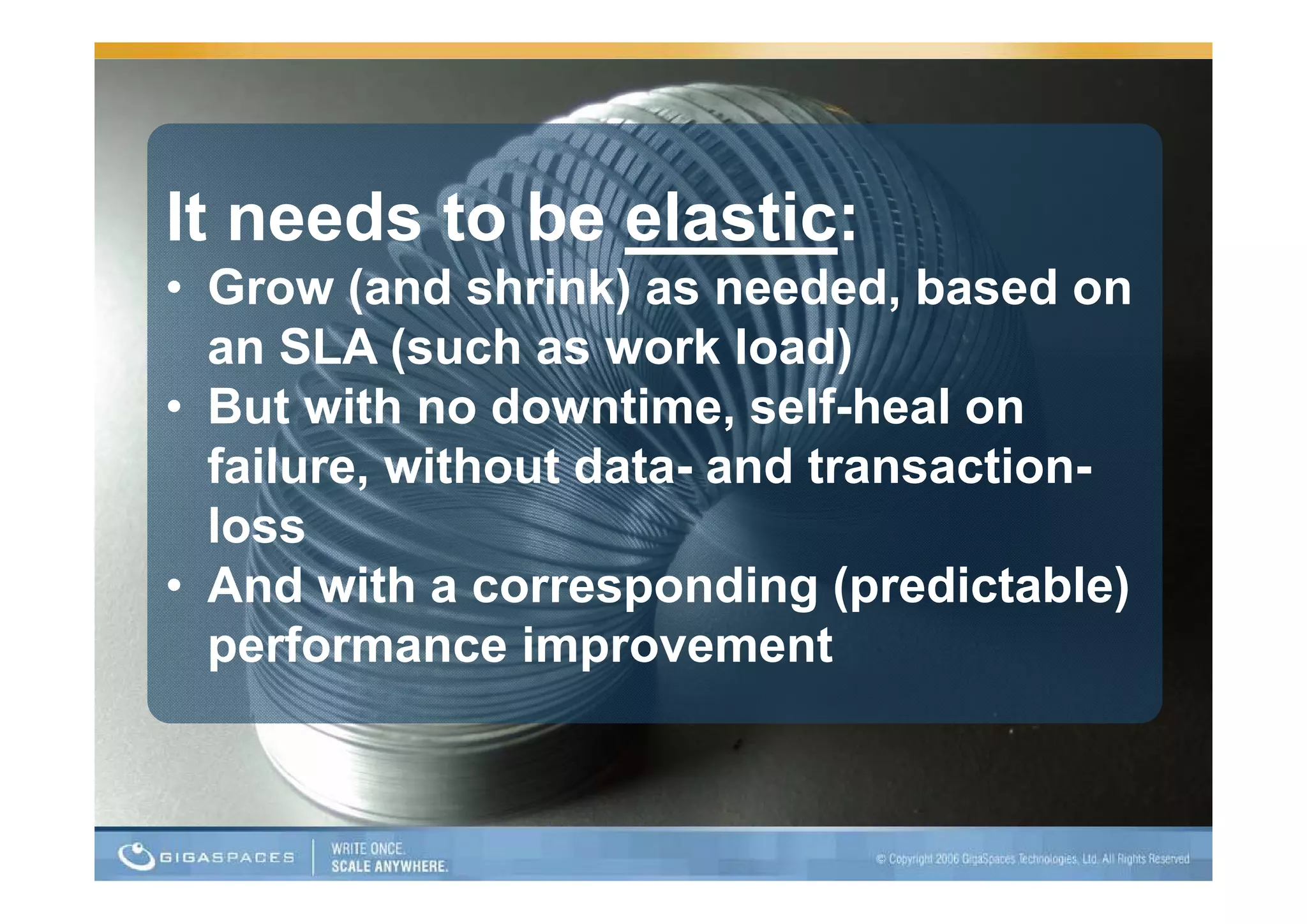 It needs to be elastic:
• Grow (and shrink) as needed, based on
  an SLA (such as work load)
• But with no downtime, self-heal on
  failure,
  failure without data and transaction
                  data-    transaction-
  loss
• And with a corresponding ((predictable)
                                        )
  p
  performance improvement
                  p
 