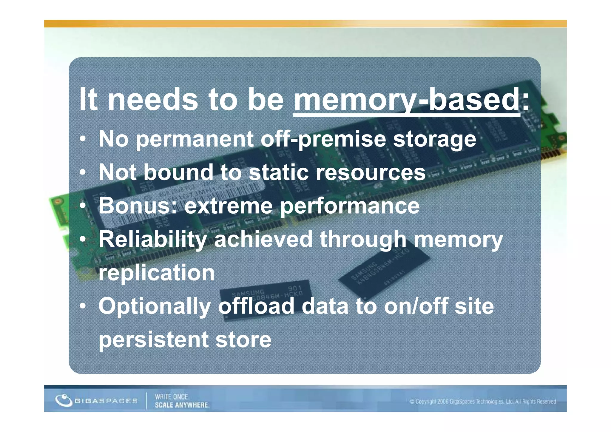 It needs to be memory-based:
• No permanent off-premise storage
• Not bound to static resources
  N tb      d t t ti
• Bonus: extreme performance
                   p
• Reliability achieved through memory
  replication
     li ti
• Optionally o oad data to on/off site
  Opt o a y offload         o /o s te
  persistent store
 