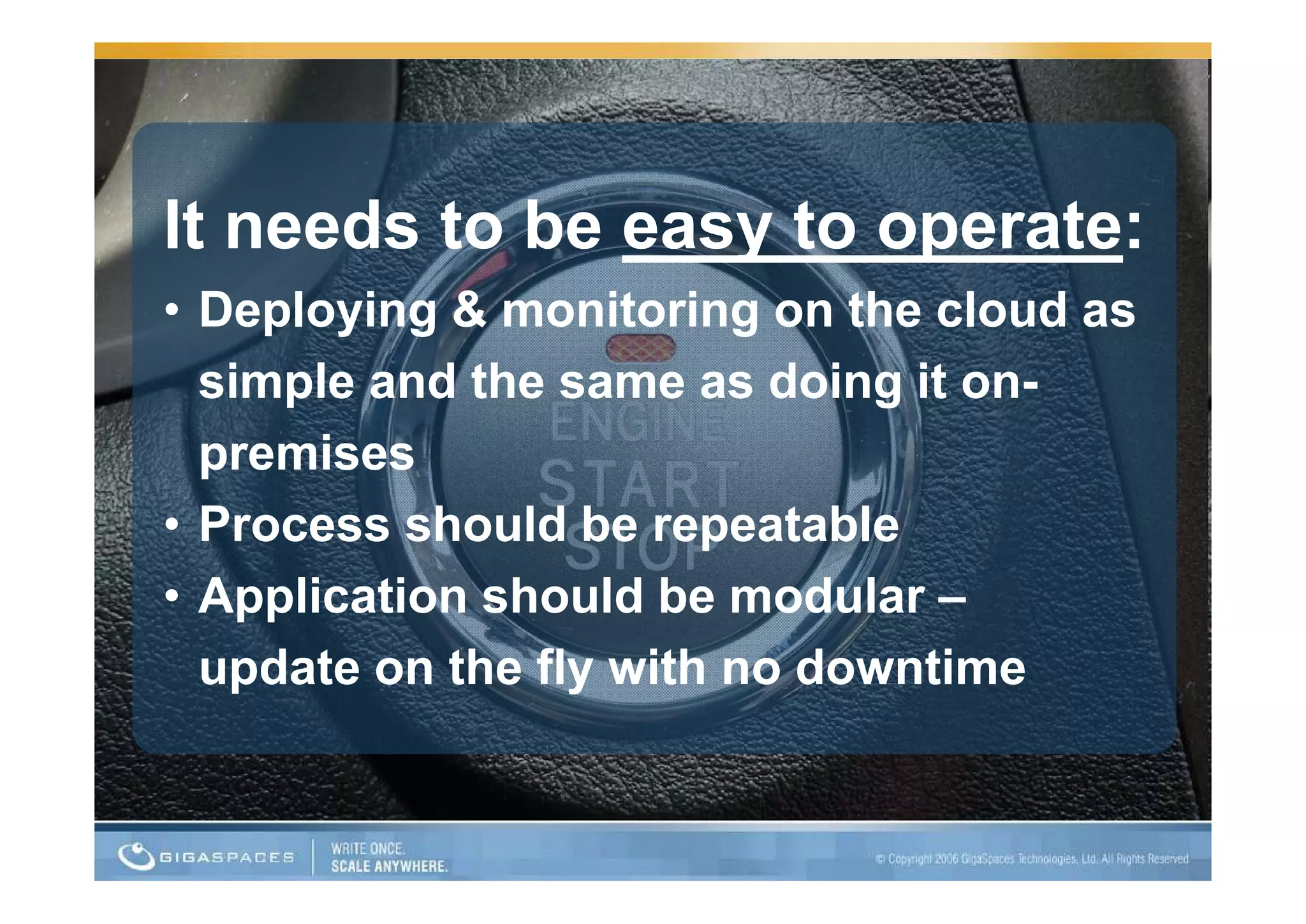 It needs to be easy to operate:
                  y     p
• Deploying & monitoring on the cloud as
  simple and the same as doing it on-
  premises
• Process should be repeatable
• Application should be modular –
  update on the fly with no downtime
 