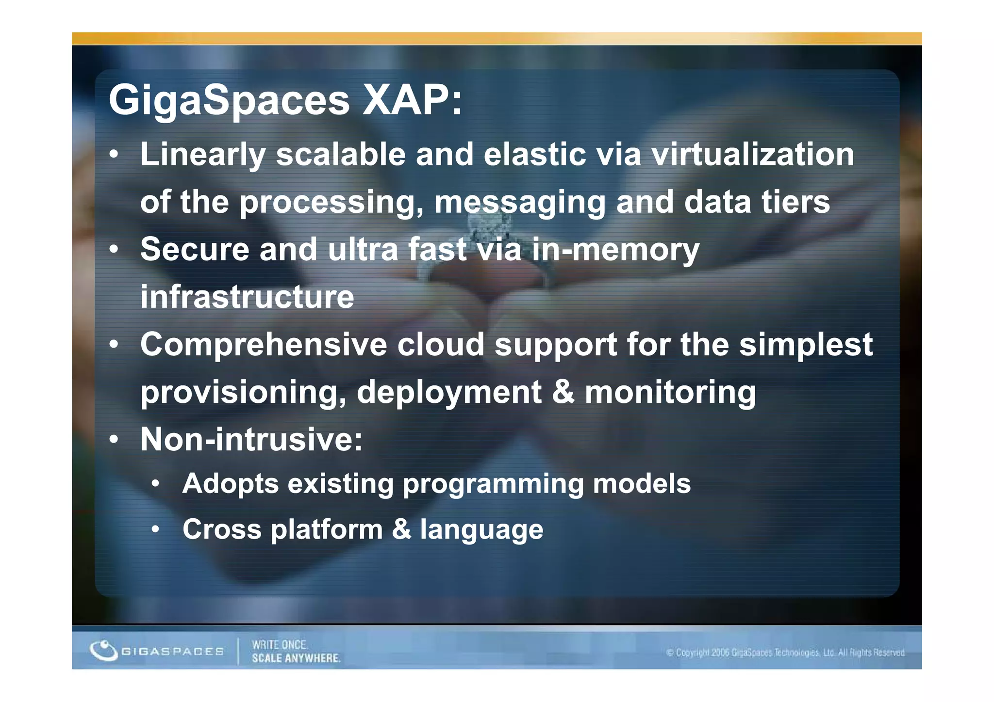 GigaSpaces XAP:
• Linearly scalable and elastic via virtualization
  of the processing, messaging and data tiers
    f th         i            i     d d t ti
• Secure and ultra fast via in-memory
                            in-
  infrastructure
• Comprehensive cloud support for the simplest
  provisioning, deployment & monitoring
• N -i t
  Non-
  Non intrusive:
             i
  • Adopts existing programming models
  • Cross platform & language
 