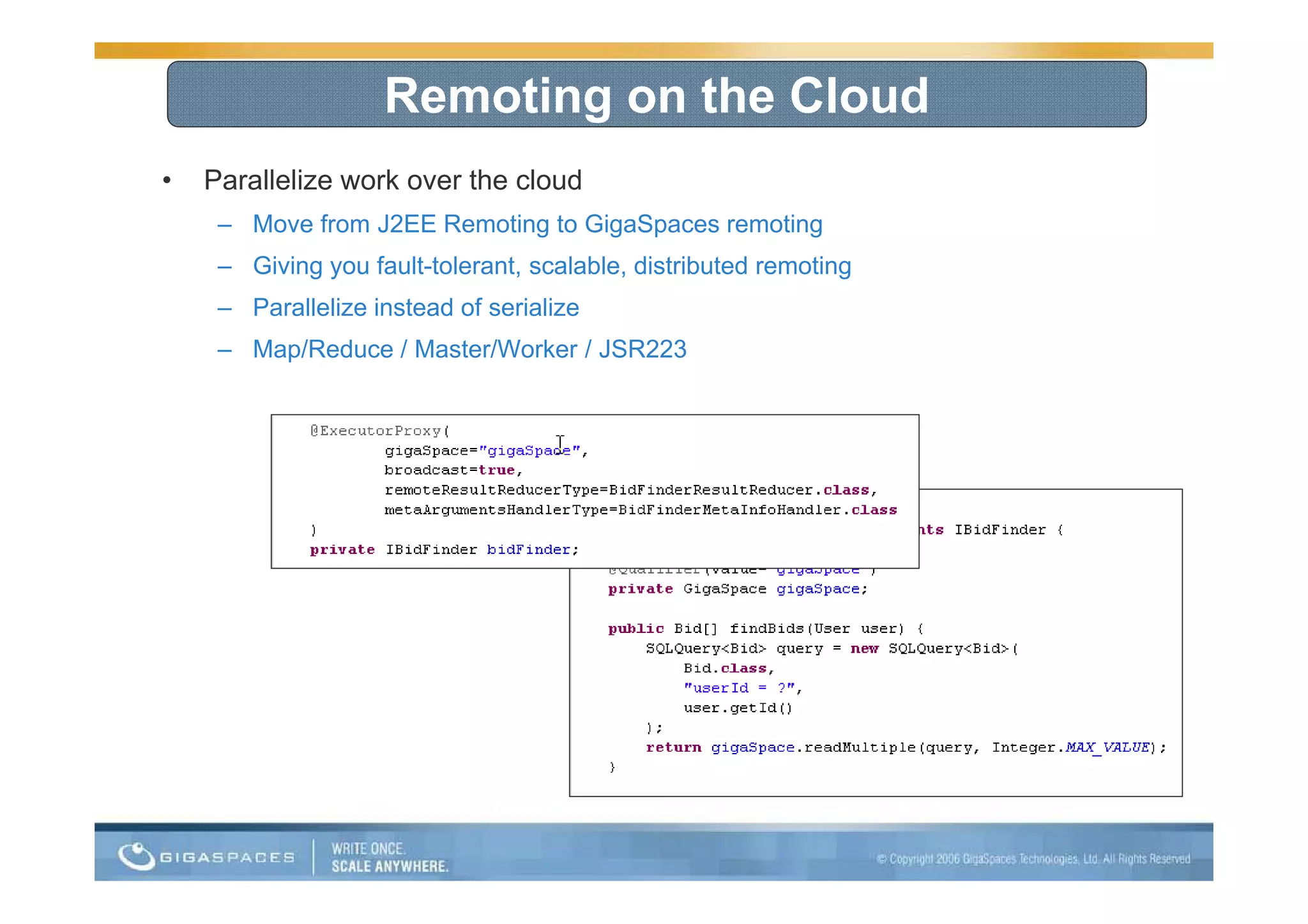 Remoting on the Cloud
•   Parallelize work over the cloud
     – Move from J2EE Remoting to GigaSpaces remoting
     – Giving you fault-tolerant, scalable, distributed remoting
     – Parallelize instead of serialize
     – Map/Reduce / Master/Worker / JSR223
 