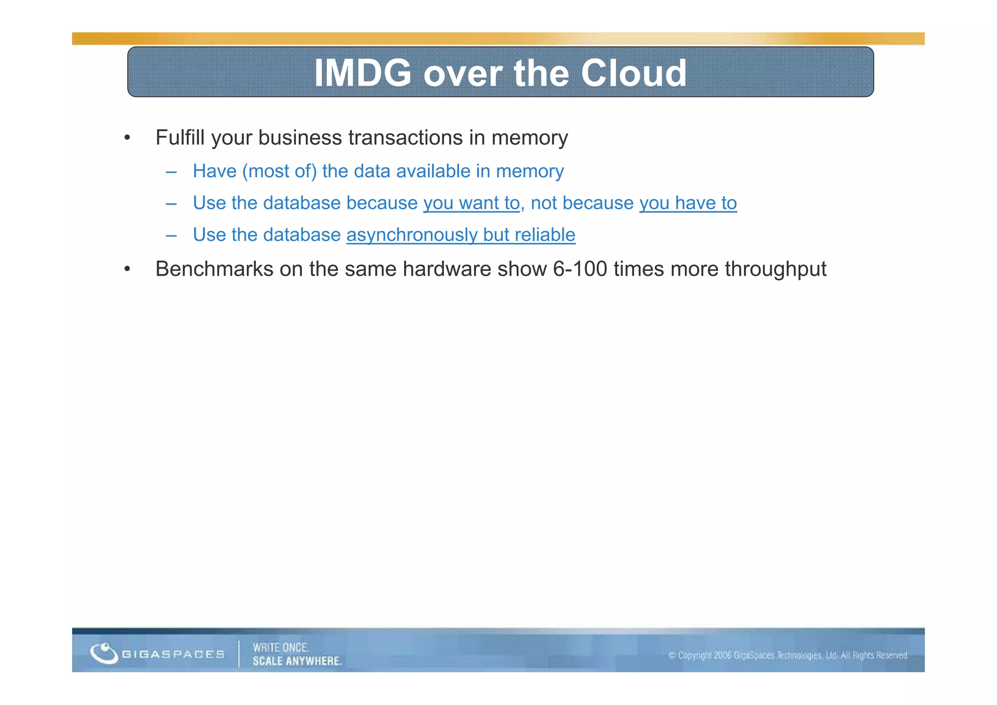 IMDG over the Cloud
•   Fulfill your business transactions in memory
     – Have (most of) the data available in memory
     – Use the database because you want to, not because you have to
     – Use the database asynchronously but reliable
•   Benchmarks on the same hardware show 6-100 times more throughput
                                         6 100
 
