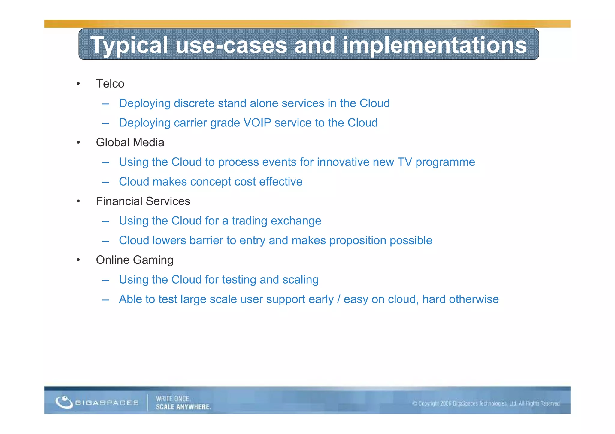Typical use-cases and implementations
•   Telco
     – Deploying discrete stand alone services in the Cloud
     – D l i carrier grade VOIP service t th Cl d
       Deploying i      d           i to the Cloud
•   Global Media
     – Using the Cloud to p
           g              process events for innovative new TV p g
                                                               programme
     – Cloud makes concept cost effective
•   Financial Services
     – U i th Cl d f a t di exchange
       Using the Cloud for trading h
     – Cloud lowers barrier to entry and makes proposition possible
•   Online Gaming
                g
     – Using the Cloud for testing and scaling
     – Able to test large scale user support early / easy on cloud, hard otherwise
 