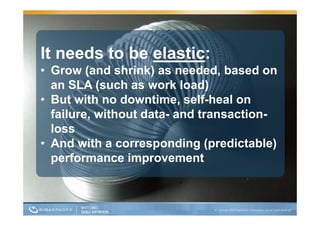 It needs to be elastic:
• Grow (and shrink) as needed, based on
  an SLA (such as work load)
• But with no downtime, self-heal on
  failure,
  failure without data and transaction
                  data-    transaction-
  loss
• And with a corresponding ((predictable)
                                        )
  p
  performance improvement
                  p
 