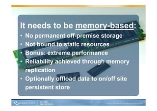 It needs to be memory-based:
• No permanent off-premise storage
• Not bound to static resources
  N tb      d t t ti
• Bonus: extreme performance
                   p
• Reliability achieved through memory
  replication
     li ti
• Optionally o oad data to on/off site
  Opt o a y offload         o /o s te
  persistent store
 