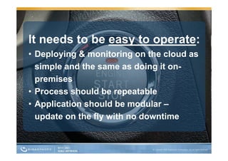 It needs to be easy to operate:
                  y     p
• Deploying & monitoring on the cloud as
  simple and the same as doing it on-
  premises
• Process should be repeatable
• Application should be modular –
  update on the fly with no downtime
 