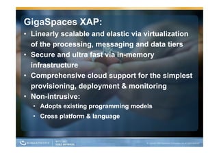 GigaSpaces XAP:
• Linearly scalable and elastic via virtualization
  of the processing, messaging and data tiers
    f th         i            i     d d t ti
• Secure and ultra fast via in-memory
                            in-
  infrastructure
• Comprehensive cloud support for the simplest
  provisioning, deployment & monitoring
• N -i t
  Non-
  Non intrusive:
             i
  • Adopts existing programming models
  • Cross platform & language
 
