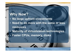 Why Now?
• No large upfront investments
• Need to do more with the same or less
  resources
• Maturity of virtualization technologies
         y                           g
• Faster CPUs, memory, disks
 