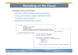 Remoting on the Cloud
•   Parallelize work over the cloud
     – Move from J2EE Remoting to GigaSpaces remoting
     – Giving you fault-tolerant, scalable, distributed remoting
     – Parallelize instead of serialize
     – Map/Reduce / Master/Worker / JSR223
 