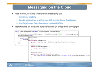 Messaging on the Cloud
•   Use the IMDG as the fault-tolerant messaging bus
     – In-memory reliability
     – Can be as simple as re-wiring your JMS provider to use GigaSpaces
     – Use GigaSpaces Event Containers instead of MDB's
•   Benchmarks on the same hardware show 6+ times more throughput
 