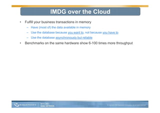 IMDG over the Cloud
•   Fulfill your business transactions in memory
     – Have (most of) the data available in memory
     – Use the database because you want to, not because you have to
     – Use the database asynchronously but reliable
•   Benchmarks on the same hardware show 6-100 times more throughput
                                         6 100
 