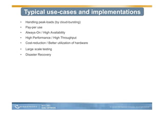 Typical use-cases and implementations
•   Handling peak-loads (by cloud-bursting)
•   Pay-per use
•   Always-On / High A il bilit
    Al     O Hi h Availability
•   High Performance / High Throughput
•   Cost-reduction / Better utilization of hardware

•   Large scale testing
•   Disaster Recovery
 