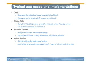 Typical use-cases and implementations
•   Telco
     – Deploying discrete stand alone services in the Cloud
     – D l i carrier grade VOIP service t th Cl d
       Deploying i      d           i to the Cloud
•   Global Media
     – Using the Cloud to p
           g              process events for innovative new TV p g
                                                               programme
     – Cloud makes concept cost effective
•   Financial Services
     – U i th Cl d f a t di exchange
       Using the Cloud for trading h
     – Cloud lowers barrier to entry and makes proposition possible
•   Online Gaming
                g
     – Using the Cloud for testing and scaling
     – Able to test large scale user support early / easy on cloud, hard otherwise
 